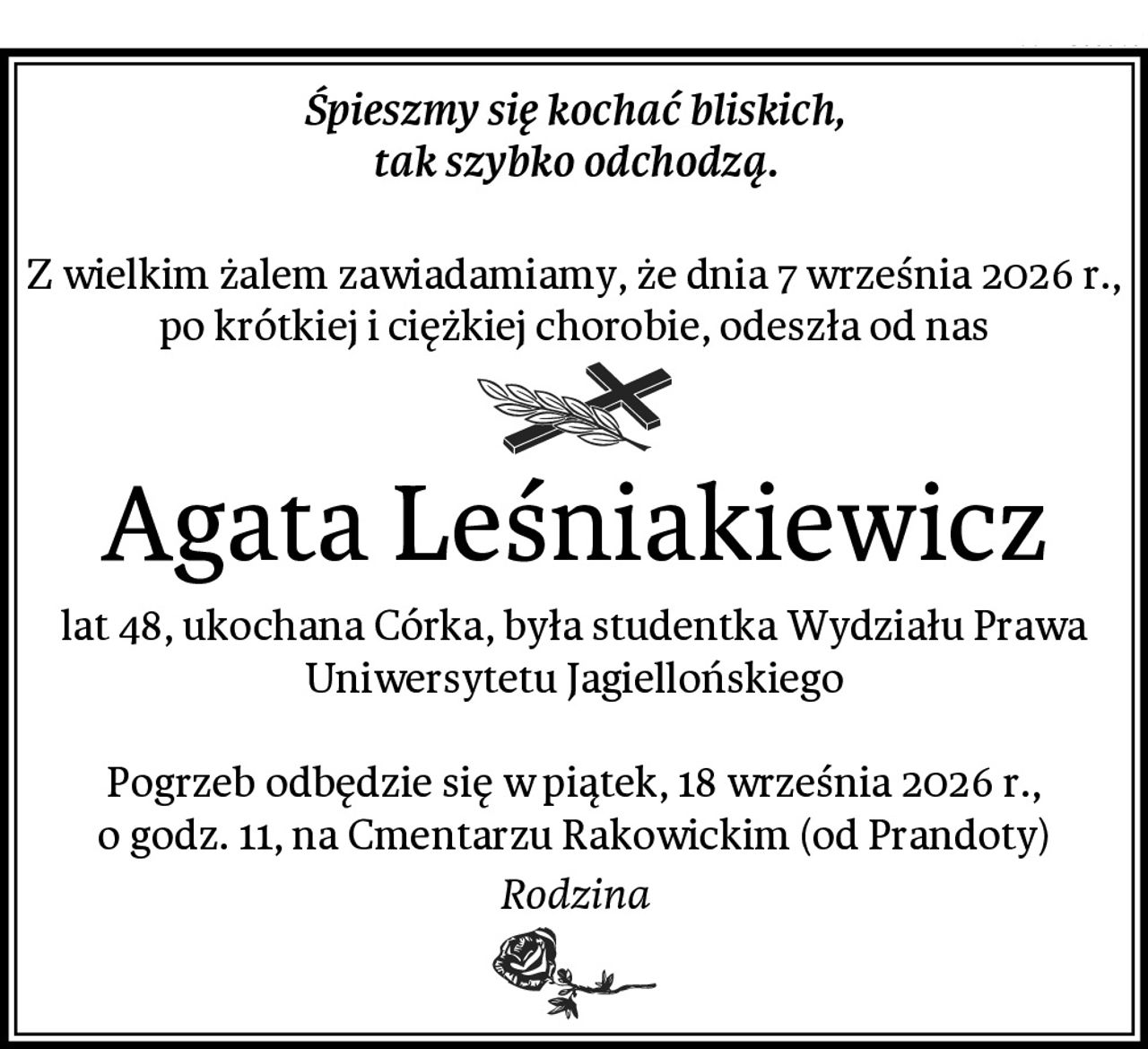 Śpieszmy się kochać bliskich,
tak szybko odchodzą.

Z wielkim żalem zawiadamiamy, że dnia 7 września 2026 r., po krótkiej i ciężkiej chorobie, odeszła od nas
Agata Leśniakiewicz
lat 48, ukochana Córka, była studentka Wydziału Prawa Uniwersytetu Jagiellońskiego

Pogrzeb odbędzie się w piątek, 18 września 2026 r.,
o godz. 11, na Cmentarzu Rakowickim (od Prandoty)
 Rodzina 