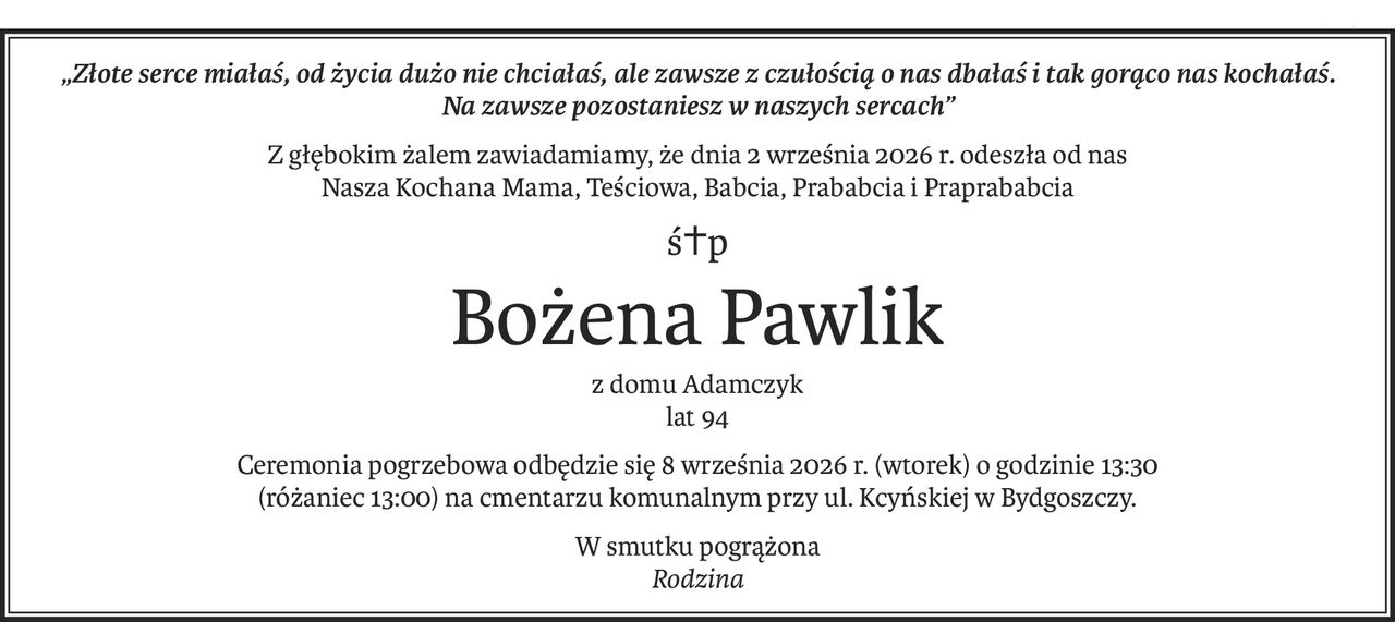 „Złote serce miałaś, od życia dużo nie chciałaś, ale zawsze z czułością o nas dbałaś i tak gorąco nas kochałaś.
Na zawsze pozostaniesz w naszych sercach”
Z głębokim żalem zawiadamiamy, że dnia 2 września 2026 r. odeszła od nas
Nasza Kochana Mama, Teściowa, Babcia, Prababcia i Praprababcia
ś+p
Bożena Pawlik
z domu Adamczyk
lat 94
Ceremonia pogrzebowa odbędzie się 8 września 2026 r. (wtorek) o godzinie 13:30
(różaniec 13:00) na cmentarzu komunalnym przy ul. Kcyńskiej w Bydgoszczy.
W smutku pogrążona
Rodzina