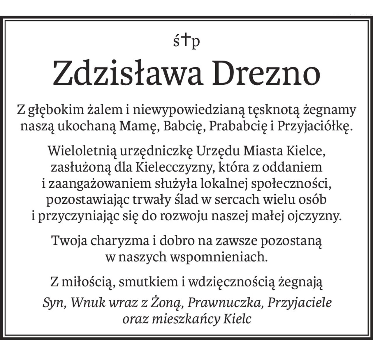 ś+p
Zdzisława Drezno
Z głębokim żalem i niewypowiedzianą tęsknotą żegnamy
naszą ukochaną Mamę, Babcię, Prababcię i Przyjaciółkę.
Wieloletnią urzędniczkę Urzędu Miasta Kielce,
zasłużoną dla Kielecczyzny, która z oddaniem i zaangażowaniem służyła lokalnej społeczności,
pozostawiając trwały ślad w sercach wielu osób
i przyczyniając się do rozwoju naszej małej ojczyzny.
Twoja charyzma i dobro na zawsze pozostaną
w naszych wspomnieniach.
Z miłością, smutkiem i wdzięcznością żegnają
Syn, Wnuk wraz z Żoną, Prawnuczka, Przyjaciele
oraz mieszkańcy Kielc