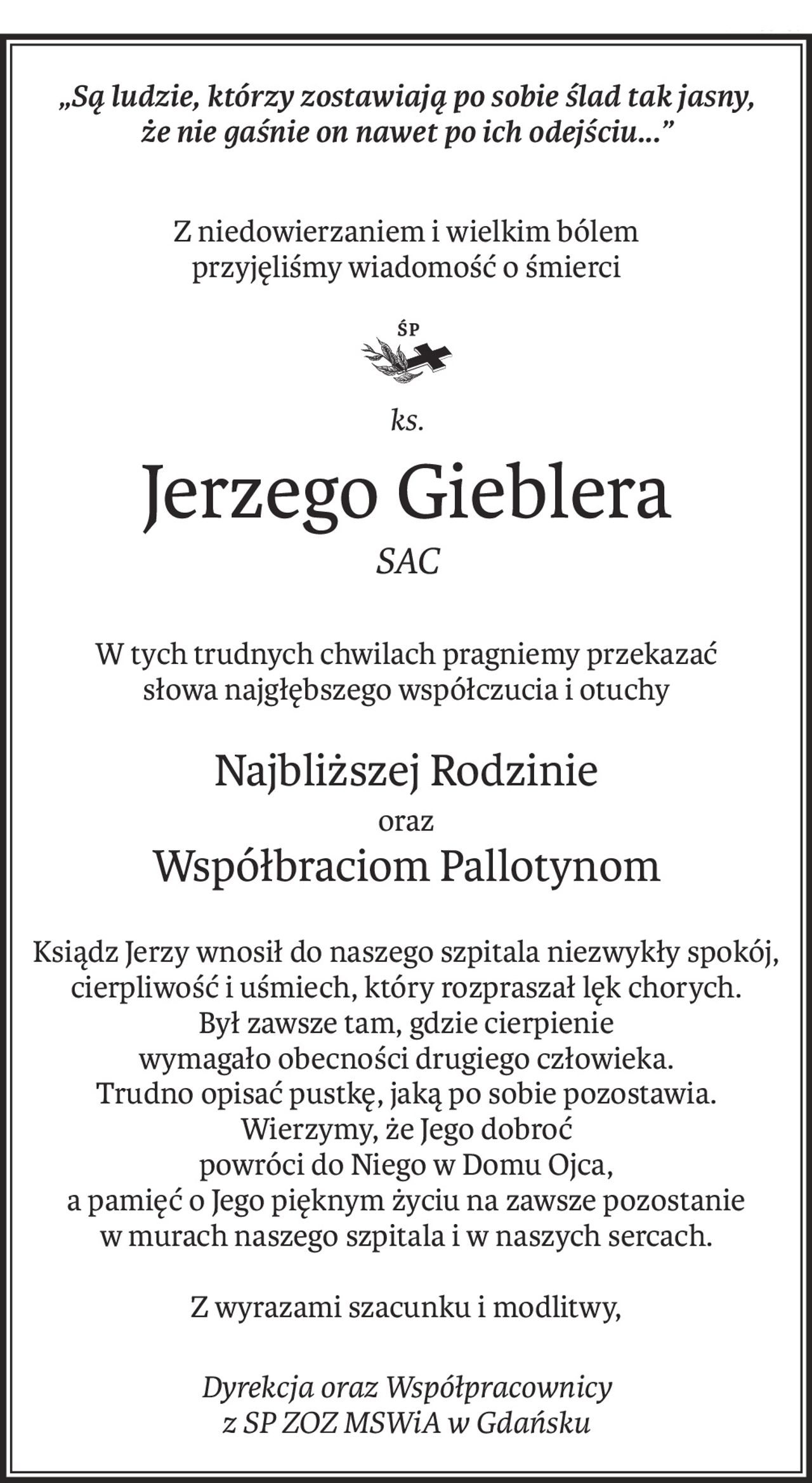 „Są ludzie, którzy zostawiają po sobie ślad tak jasny, 
że nie gaśnie on nawet po ich odejściu...”
Z niedowierzaniem i wielkim bólem
przyjęliśmy wiadomość o śmierci
ks.
ś+p
Jerzego Gieblera
SAC
W tych trudnych chwilach pragniemy przekazać
słowa najgłębszego współczucia i otuchy
Najbliższej Rodzinie
oraz
Współbraciom Pallotynom
Ksiądz Jerzy wnosił do naszego szpitala niezwykły spokój, cierpliwość i uśmiech, który rozpraszał lęk chorych.
Był zawsze tam, gdzie cierpienie
wymagało obecności drugiego człowieka.
Trudno opisać pustkę, jaką po sobie pozostawia.
Wierzymy, że Jego dobroć
powróci do Niego w Domu Ojca,
a pamięć o Jego pięknym życiu na zawsze pozostanie
w murach naszego szpitala i w naszych sercach.
Z wyrazami szacunku i modlitwy,
Dyrekcja oraz Współpracownicy 
z SP ZOZ MSWiA w Gdańsku