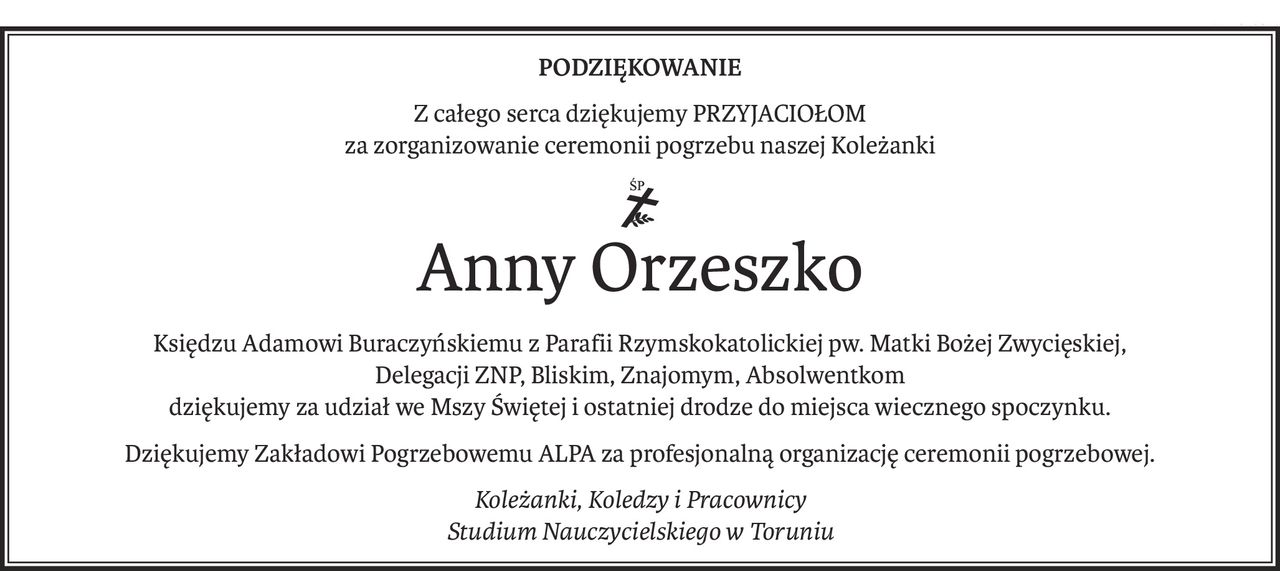 PODZIĘKOWANIE
Z całego serca dziękujemy PRZYJACIOŁOM
za zorganizowanie ceremonii pogrzebu naszej Koleżanki
ś+p
Anny Orzeszko
Księdzu Adamowi Buraczyńskiemu z Parafii Rzymskokatolickiej pw. Matki Bożej Zwycięskiej,
Delegacji ZNP, Bliskim, Znajomym, Absolwentkom
dziękujemy za udział we Mszy Świętej i ostatniej drodze do miejsca wiecznego spoczynku.
Dziękujemy Zakładowi Pogrzebowemu ALPA za profesjonalną organizację ceremonii pogrzebowej.
Koleżanki, Koledzy i Pracownicy
Studium Nauczycielskiego w Toruniu