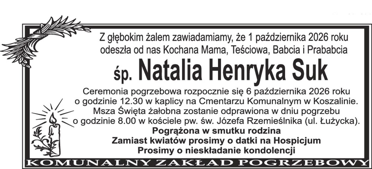 Z głębokim żalem zawiadamiamy, że 1 października 2026 roku odeszła od nas Kochana Mama, Teściowa, Babcia i Prababcia śp. Natalia Henryka Suk Ceremonia pogrzebowa rozpocznie się 6 października 2026 roku o godzinie 12.30 w kaplicy na Cmentarzu Komunalnym w Koszalinie. Msza Święta żałobna zostanie odprawiona w dniu pogrzebu o godzinie 8.00 w kościele pw. św. Józefa Rzemieślnika (ul. Łużycka). Pogrążona w smutku rodzina Zamiast kwiatów prosimy o datki na Hospicjum prosimy o nieskładanie kondolencji