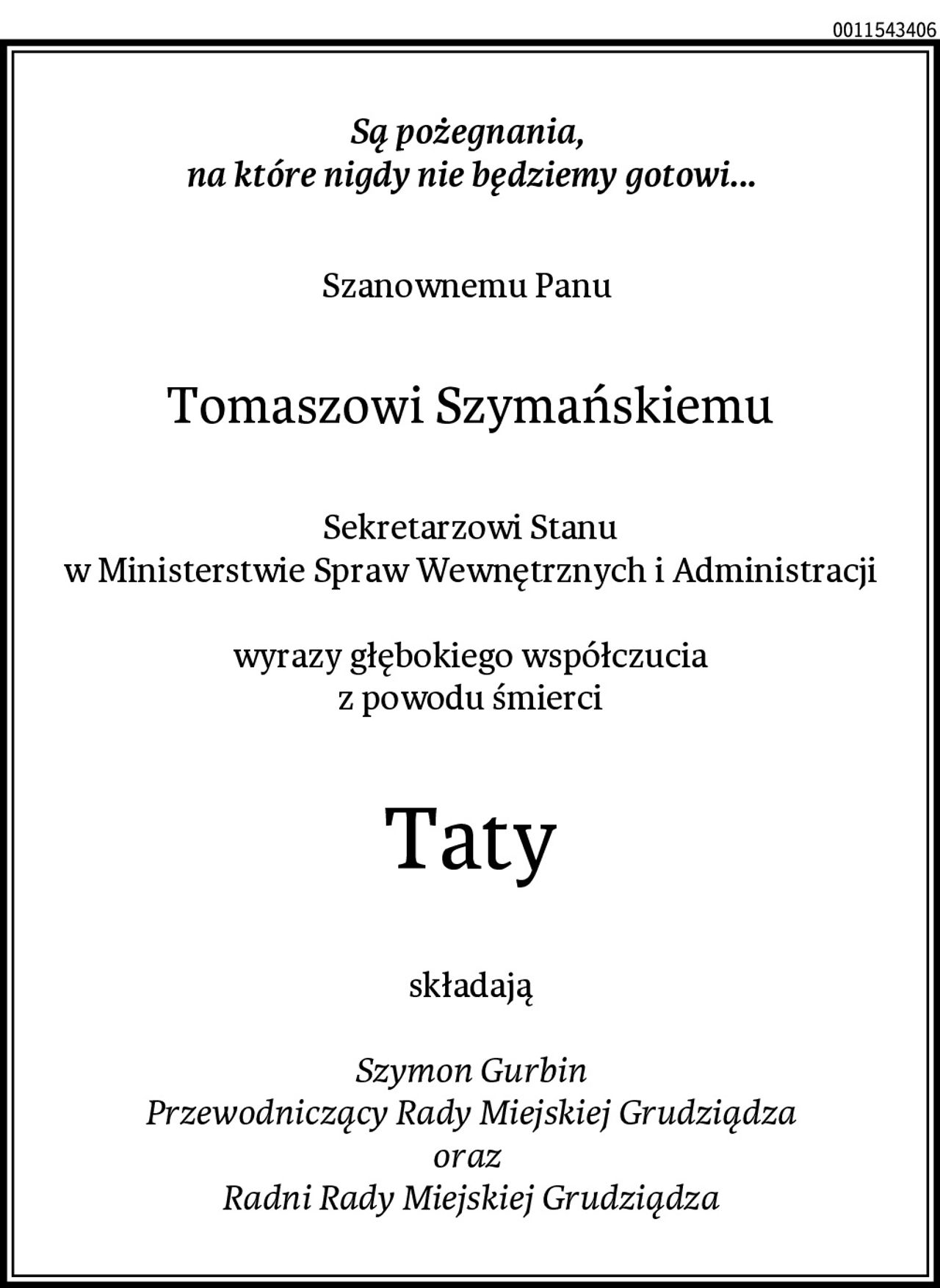 Są pożegnania, 
na które nigdy nie będziemy gotowi...
Szanownemu Panu 
Tomaszowi Szymańskiemu
Sekretarzowi Stanu
w Ministerstwie Spraw Wewnętrznych i Administracji

wyrazy głębokiego współczucia
z powodu śmierci
Taty
składają

Szymon Gurbin
Przewodniczący Rady Miejskiej Grudziądza
oraz 
Radni Rady Miejskiej Grudziądza