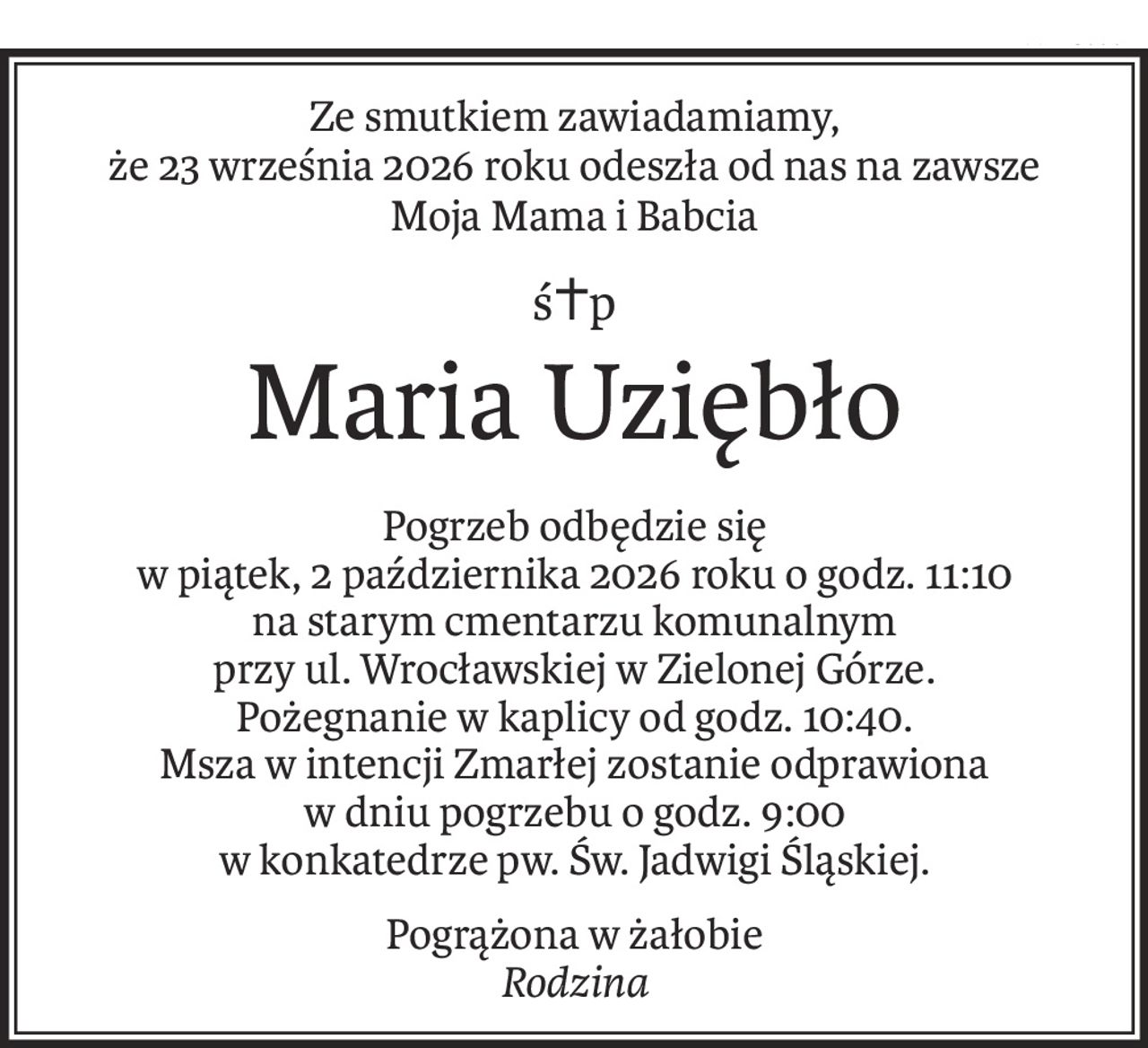 Ze smutkiem zawiadamiamy,
że 23 września 2026 roku odeszła od nas na zawsze
Moja Mama i Babcia
ś+p
Maria Uziębło
Pogrzeb odbędzie się
w piątek, 2 października 2026 roku o godz. 11:10
na starym cmentarzu komunalnym
przy ul. Wrocławskiej w Zielonej Górze.
Pożegnanie w kaplicy od godz. 10:40.
Msza w intencji Zmarłej zostanie odprawiona
w dniu pogrzebu o godz. 9:00
w konkatedrze pw. Św. Jadwigi Śląskiej.
Pogrążona w żałobie
Rodzina