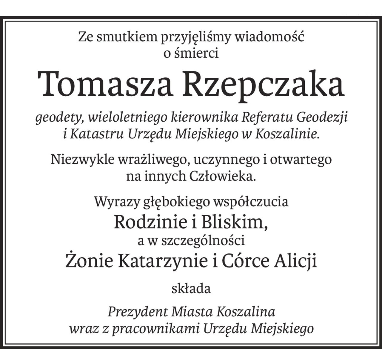 Ze smutkiem przyjęliśmy wiadomość
o śmierci
Tomasza Rzepczaka
geodety, wieloletniego kierownika Referatu Geodezji i Katastru Urzędu Miejskiego w Koszalinie.
Niezwykle wrażliwego, uczynnego i otwartego 
na innych Człowieka.
Wyrazy głębokiego współczucia
Rodzinie i Bliskim,
a w szczególności
Żonie Katarzynie i Córce Alicji
składa
Prezydent Miasta Koszalina 
wraz z pracownikami Urzędu Miejskiego