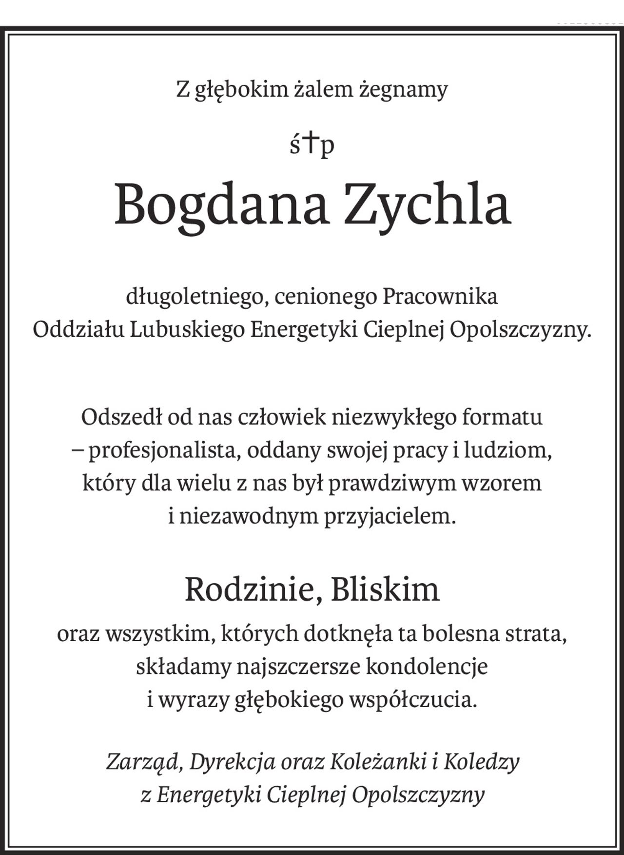 Z głębokim żalem żegnamy
ś+p
Bogdana Zychla
długoletniego, cenionego Pracownika
Oddziału Lubuskiego Energetyki Cieplnej Opolszczyzny.
Odszedł od nas człowiek niezwykłego formatu
– profesjonalista, oddany swojej pracy i ludziom,
który dla wielu z nas był prawdziwym wzorem
i niezawodnym przyjacielem.
Rodzinie, Bliskim
oraz wszystkim, których dotknęła ta bolesna strata,
składamy najszczersze kondolencje
i wyrazy głębokiego współczucia.
Zarząd, Dyrekcja oraz Koleżanki i Koledzy 
z Energetyki Cieplnej Opolszczyzny
