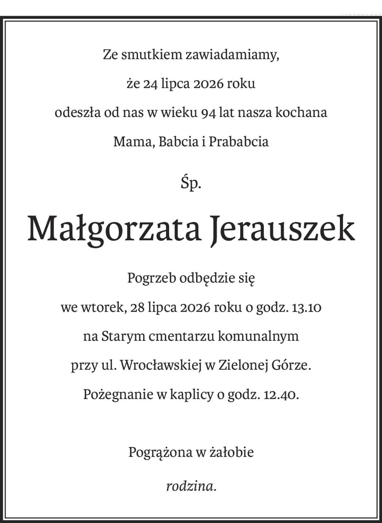 Ze smutkiem zawiadamiamy,
że 24 lipca 2026 roku 
odeszła od nas w wieku 94 lat nasza kochana 
Mama, Babcia i Prababcia
śp.
Małgorzata Jerauszek
Pogrzeb odbędzie się
we wtorek, 28 lipca 2026 roku o godz. 13.10 
na Starym cmentarzu komunalnym
przy ul. Wrocławskiej w Zielonej Górze.
Pożegnanie w kaplicy o godz. 12.40.
Pogrążona w żałobie
rodzina.