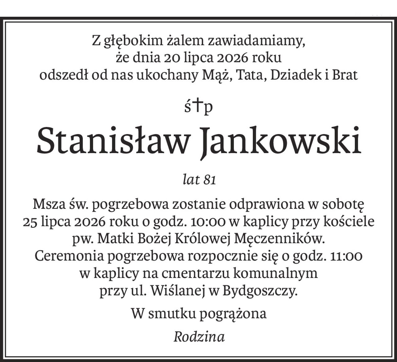 Z głębokim żalem zawiadamiamy,
że dnia 20 lipca 2026 roku
odszedł od nas ukochany Mąż, Tata, Dziadek i Brat
ś+p
Stanisław Jankowski
lat 81
Msza św. pogrzebowa zostanie odprawiona w sobotę
25 lipca 2026 roku o godz. 10:00 w kaplicy przy kościele
pw. Matki Bożej Królowej Męczenników.
Ceremonia pogrzebowa rozpocznie się o godz. 11:00
w kaplicy na cmentarzu komunalnym
przy ul. Wiślanej w Bydgoszczy.
W smutku pogrążona
Rodzina