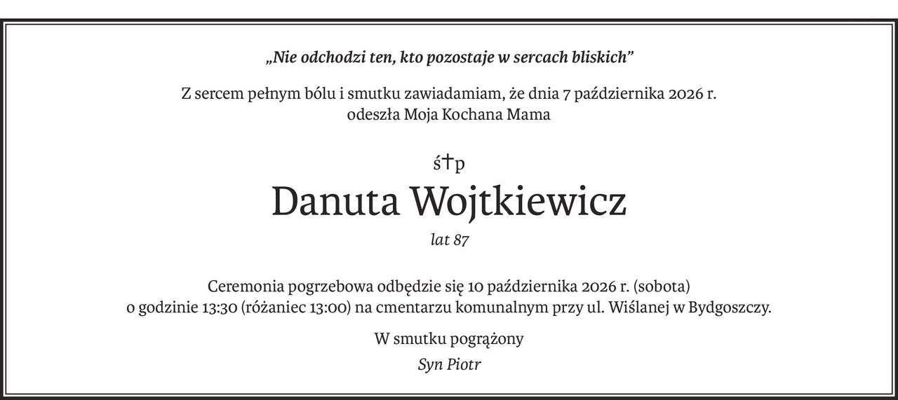 „Nie odchodzi ten, kto pozostaje w sercach bliskich”
Z sercem pełnym bólu i smutku zawiadamiam, że dnia 7 października 2026 r.
odeszła Moja Kochana Mama
ś+p
Danuta Wojtkiewicz
lat 87
Ceremonia pogrzebowa odbędzie się 10 października 2026 r. (sobota)
o godzinie 13:30 (różaniec 13:00) na cmentarzu komunalnym przy ul. Wiślanej w Bydgoszczy.
W smutku pogrążony
Syn Piotr