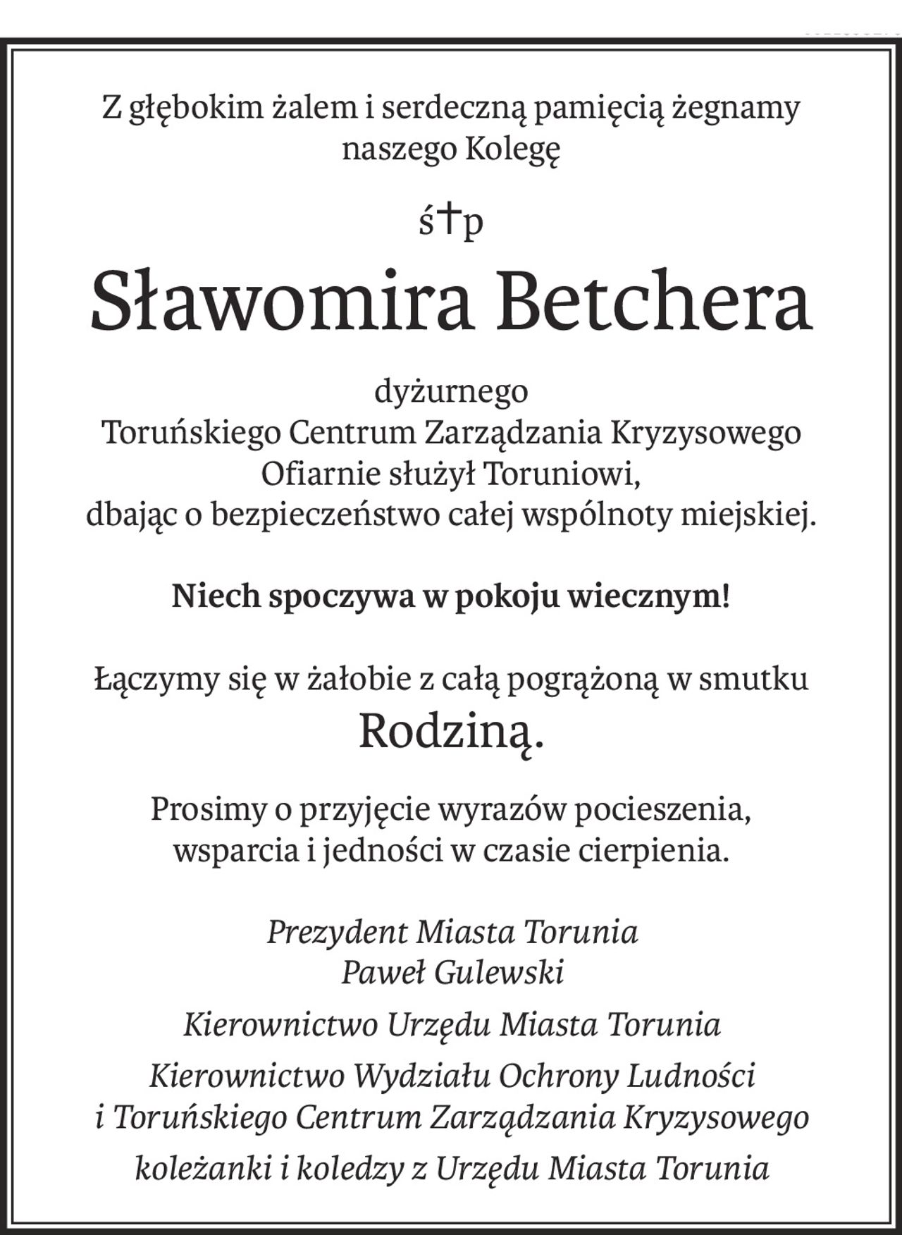 Z głębokim żalem i serdeczną pamięcią żegnamy
naszego Kolegę
ś+p
Sławomira Betchera
dyżurnego
Toruńskiego Centrum Zarządzania Kryzysowego
Ofiarnie służył Toruniowi,
dbając o bezpieczeństwo całej wspólnoty miejskiej.
Niech spoczywa w pokoju wiecznym!
Łączymy się w żałobie z całą pogrążoną w smutku
Rodziną.
Prosimy o przyjęcie wyrazów pocieszenia,
wsparcia i jedności w czasie cierpienia.
Prezydent Miasta Torunia
Paweł Gulewski
Kierownictwo Urzędu Miasta Torunia
Kierownictwo Wydziału Ochrony Ludności 
i Toruńskiego Centrum Zarządzania Kryzysowego
koleżanki i koledzy z Urzędu Miasta Torunia