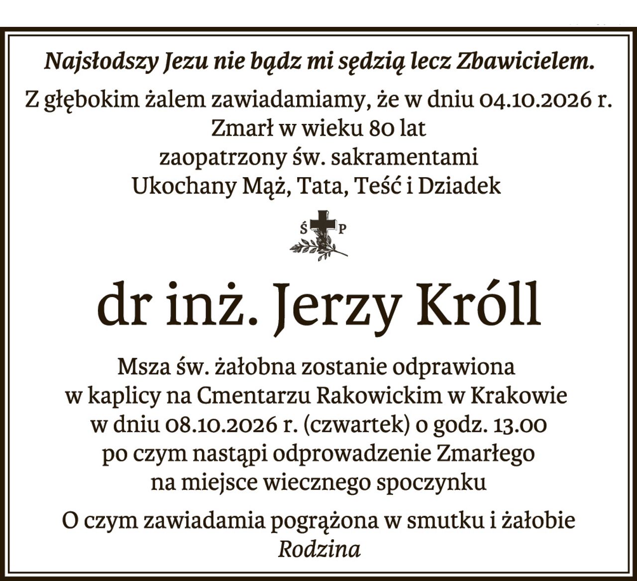 Najsłodszy Jezu nie bądź mi sędzią lecz Zbawicielem.
Z głębokim żalem zawiadamiamy, że w dniu 04.10.2026 r.
Zmarł w wieku 80 lat
zaopatrzony św. sakramentami
Ukochany Mąż, Tata, Teść i Dziadek
dr inż. Jerzy Króll
Msza św. żałobna zostanie odprawiona
w kaplicy na Cmentarzu Rakowickim w Krakowie
w dniu 08.10.2026 r. (czwartek) o godz. 13.00
po czym nastąpi odprowadzenie Zmarłego
na miejsce wiecznego spoczynku
O czym zawiadamia pogrążona w smutku i żałobie
Rodzina