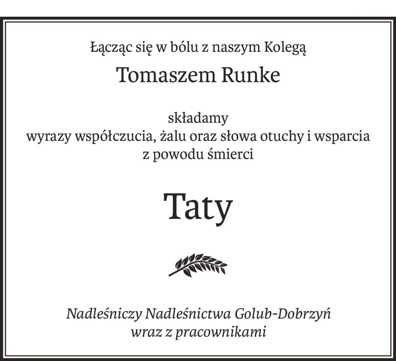 Łącząc się w bólu z naszym Kolegą
Tomaszem Runke
składamy
wyrazy współczucia, żalu oraz słowa otuchy i wsparcia
z powodu śmierci
Taty
Nadleśniczy Nadleśnictwa Golub-Dobrzyń
wraz z pracownikami