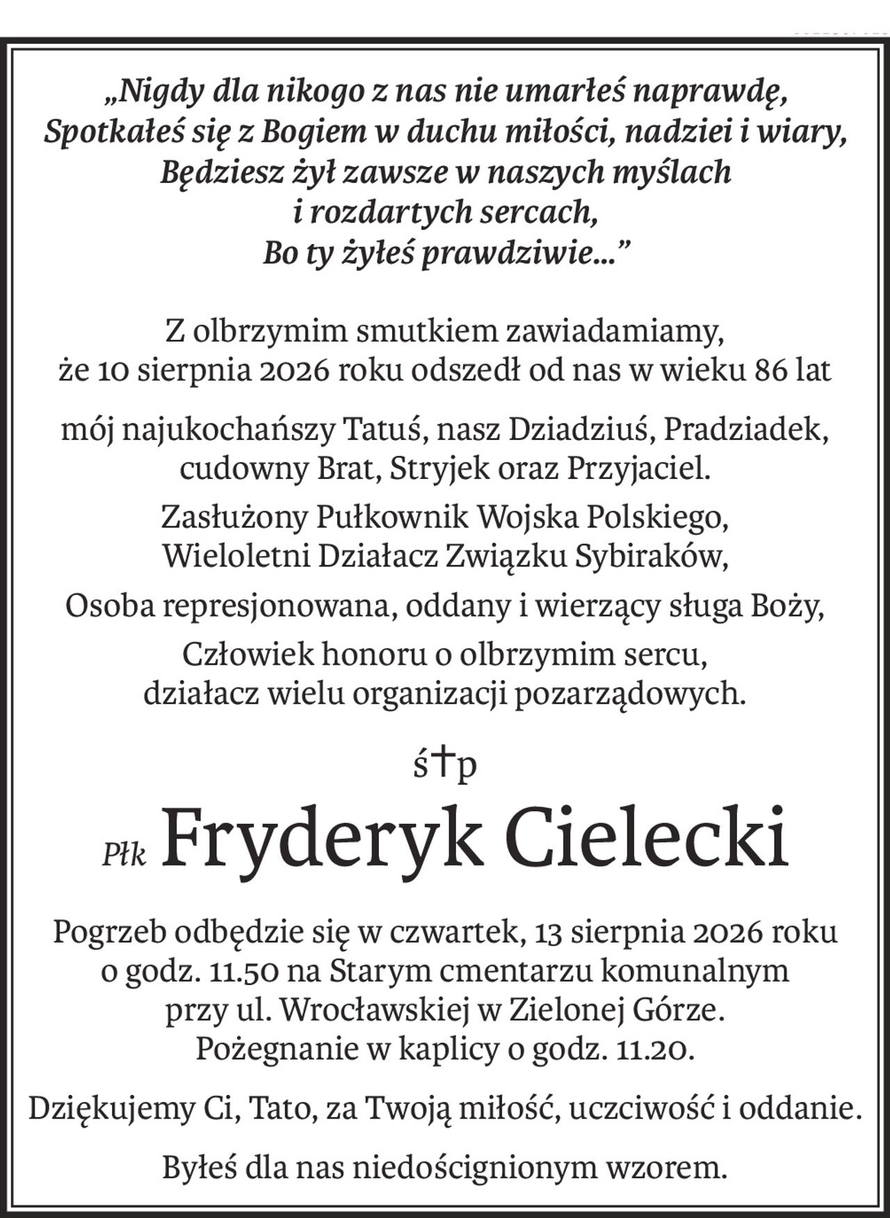 „Nigdy dla nikogo z nas nie umarłeś naprawdę,
Spotkałeś się z Bogiem w duchu miłości, nadziei i wiary,
Będziesz żył zawsze w naszych myślach 
i rozdartych sercach,
Bo ty żyłeś prawdziwie…”
Z olbrzymim smutkiem zawiadamiamy, 
że 10 sierpnia 2026 roku odszedł od nas w wieku 86 lat
mój najukochańszy Tatuś, nasz Dziadziuś, Pradziadek, cudowny Brat, Stryjek oraz Przyjaciel.
Zasłużony Pułkownik Wojska Polskiego, 
Wieloletni Działacz Związku Sybiraków,
Osoba represjonowana, oddany i wierzący sługa Boży,
Człowiek honoru o olbrzymim sercu, 
działacz wielu organizacji pozarządowych.
ś+p
PłkFryderyk Cielecki
Pogrzeb odbędzie się w czwartek, 13 sierpnia 2026 roku 
o godz. 11.50 na Starym cmentarzu komunalnym
przy ul. Wrocławskiej w Zielonej Górze. 
Pożegnanie w kaplicy o godz. 11.20.
Dziękujemy Ci, Tato, za Twoją miłość, uczciwość i oddanie.
Byłeś dla nas niedoścignionym wzorem.