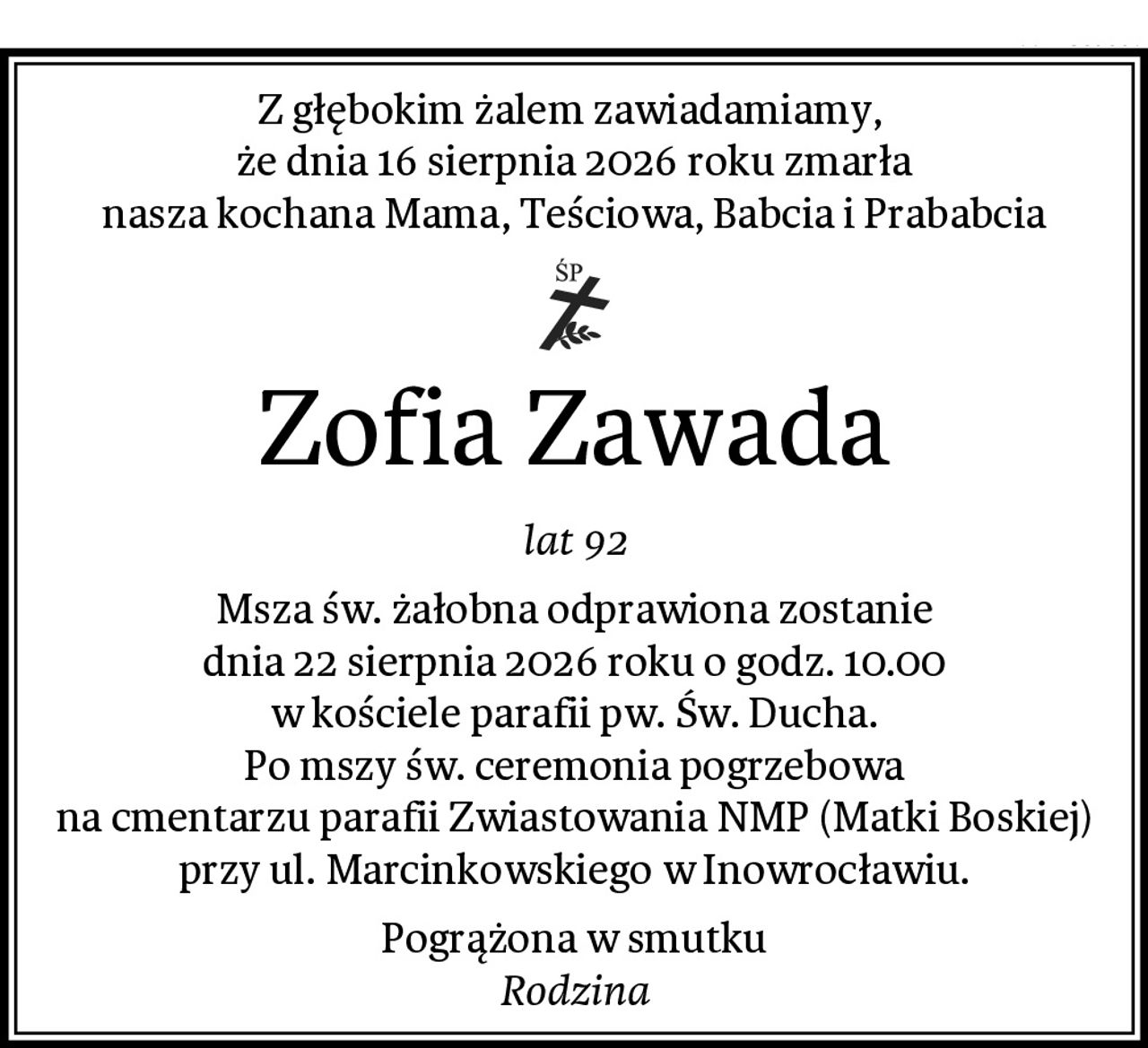 Z głębokim żalem zawiadamiamy, 
że dnia 16 sierpnia 2026 roku zmarła
nasza kochana Mama, Teściowa, Babcia i Prababcia
Zofia Zawada
lat 92
Msza św. żałobna odprawiona zostanie
dnia 22 sierpnia 2026 roku o godz. 10.00
w kościele parafii pw. Św. Ducha.
Po mszy św. ceremonia pogrzebowa
na cmentarzu parafii Zwiastowania NMP (Matki Boskiej)
przy ul. Marcinkowskiego w Inowrocławiu.
Pogrążona w smutku
Rodzina