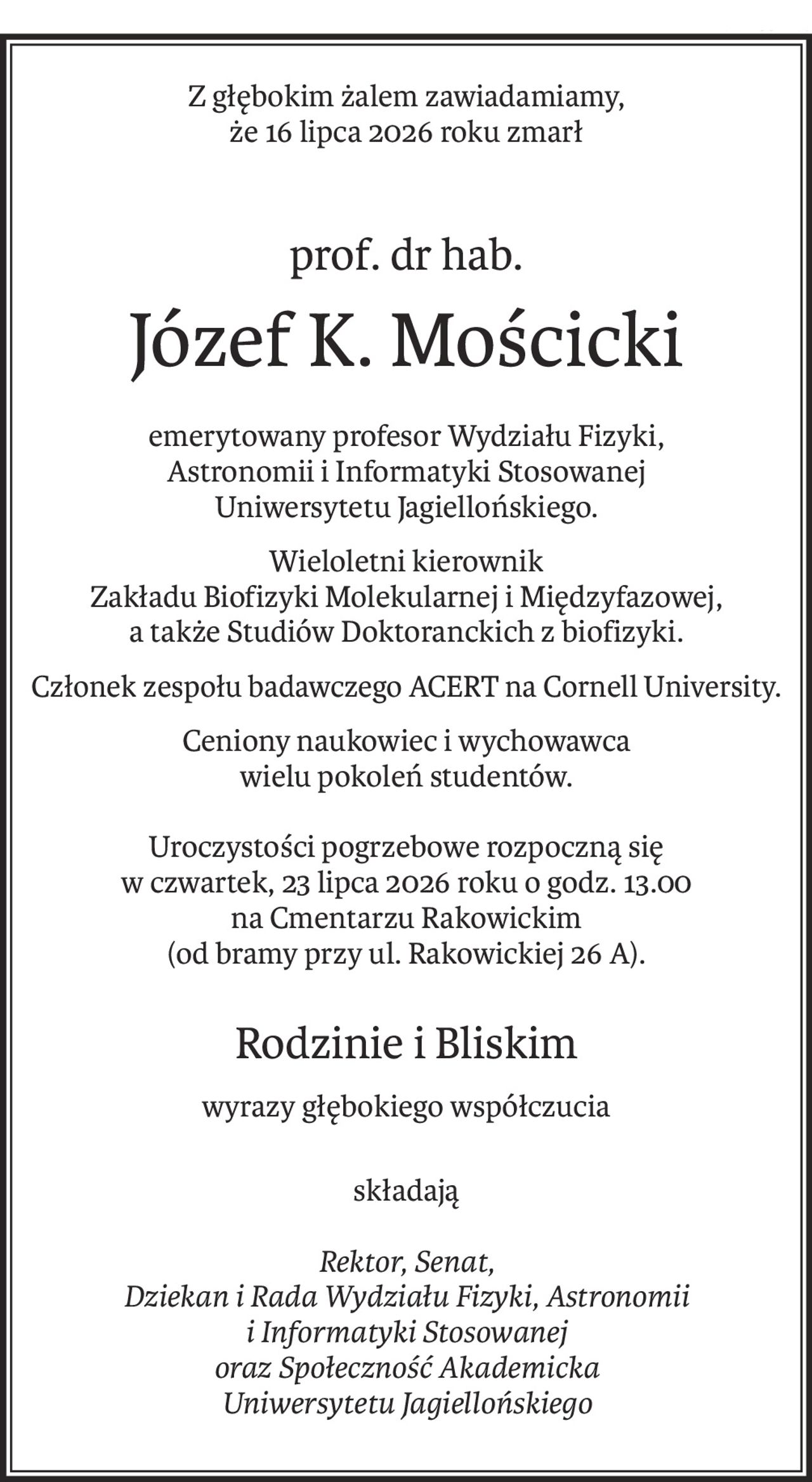 Z głębokim żalem zawiadamiamy,
że 16 lipca 2026 roku zmarł
prof. dr hab.
Józef K. Mościcki
emerytowany profesor Wydziału Fizyki, 
Astronomii i Informatyki Stosowanej
Uniwersytetu Jagiellońskiego.
Wieloletni kierownik 
Zakładu Biofizyki Molekularnej i Międzyfazowej,
a także Studiów Doktoranckich z biofizyki.
Członek zespołu badawczego ACERT na Cornell University.
Ceniony naukowiec i wychowawca 
wielu pokoleń studentów.
Uroczystości pogrzebowe rozpoczną się 
w czwartek, 23 lipca 2026 roku o godz. 13.00
na Cmentarzu Rakowickim 
(od bramy przy ul. Rakowickiej 26 A).
Rodzinie i Bliskim
wyrazy głębokiego współczucia
składają
Rektor, Senat,
Dziekan i Rada Wydziału Fizyki, Astronomii
i Informatyki Stosowanej
oraz Społeczność Akademicka
Uniwersytetu Jagiellońskiego