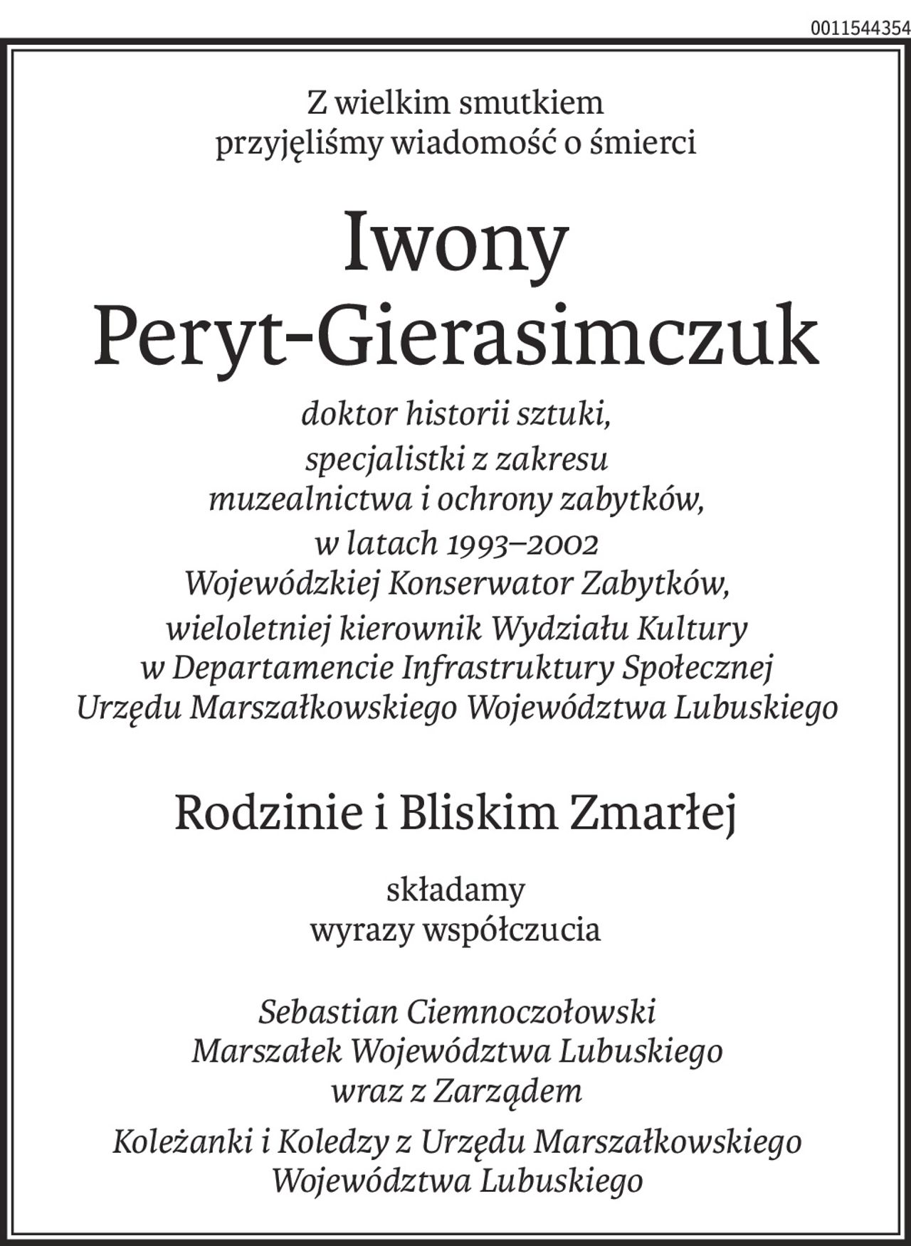 Z wielkim smutkiem 
przyjęliśmy wiadomość o śmierci
Iwony
Peryt-Gierasimczuk
doktor historii sztuki,
specjalistki z zakresu 
muzealnictwa i ochrony zabytków,
w latach 1993–2002 
Wojewódzkiej Konserwator Zabytków,
wieloletniej kierownik Wydziału Kultury 
w Departamencie Infrastruktury Społecznej 
Urzędu Marszałkowskiego Województwa Lubuskiego
Rodzinie i Bliskim Zmarłej
składamy
wyrazy współczucia
Sebastian Ciemnoczołowski 
Marszałek Województwa Lubuskiego 
wraz z Zarządem
Koleżanki i Koledzy z Urzędu Marszałkowskiego Województwa Lubuskiego