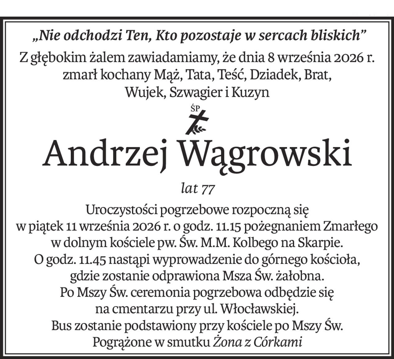 „Nie odchodzi Ten, Kto pozostaje w sercach bliskich”
Z głębokim żalem zawiadamiamy, że dnia 8 września 2026 r.
zmarł kochany Mąż, Tata, Teść, Dziadek, Brat,
Wujek, Szwagier i Kuzyn
ś+p
Andrzej Wągrowski
lat 77
Uroczystości pogrzebowe rozpoczną się
w piątek 11 września 2026 r. o godz. 11.15 pożegnaniem Zmarłego
w dolnym kościele pw. Św. M.M. Kolbego na Skarpie.
O godz. 11.45 nastąpi wyprowadzenie do górnego kościoła,
gdzie zostanie odprawiona Msza Św. żałobna.
Po Mszy Św. ceremonia pogrzebowa odbędzie się
na cmentarzu przy ul. Włocławskiej.
Bus zostanie podstawiony przy kościele po Mszy Św.
Pogrążone w smutkuŻona z Córkami