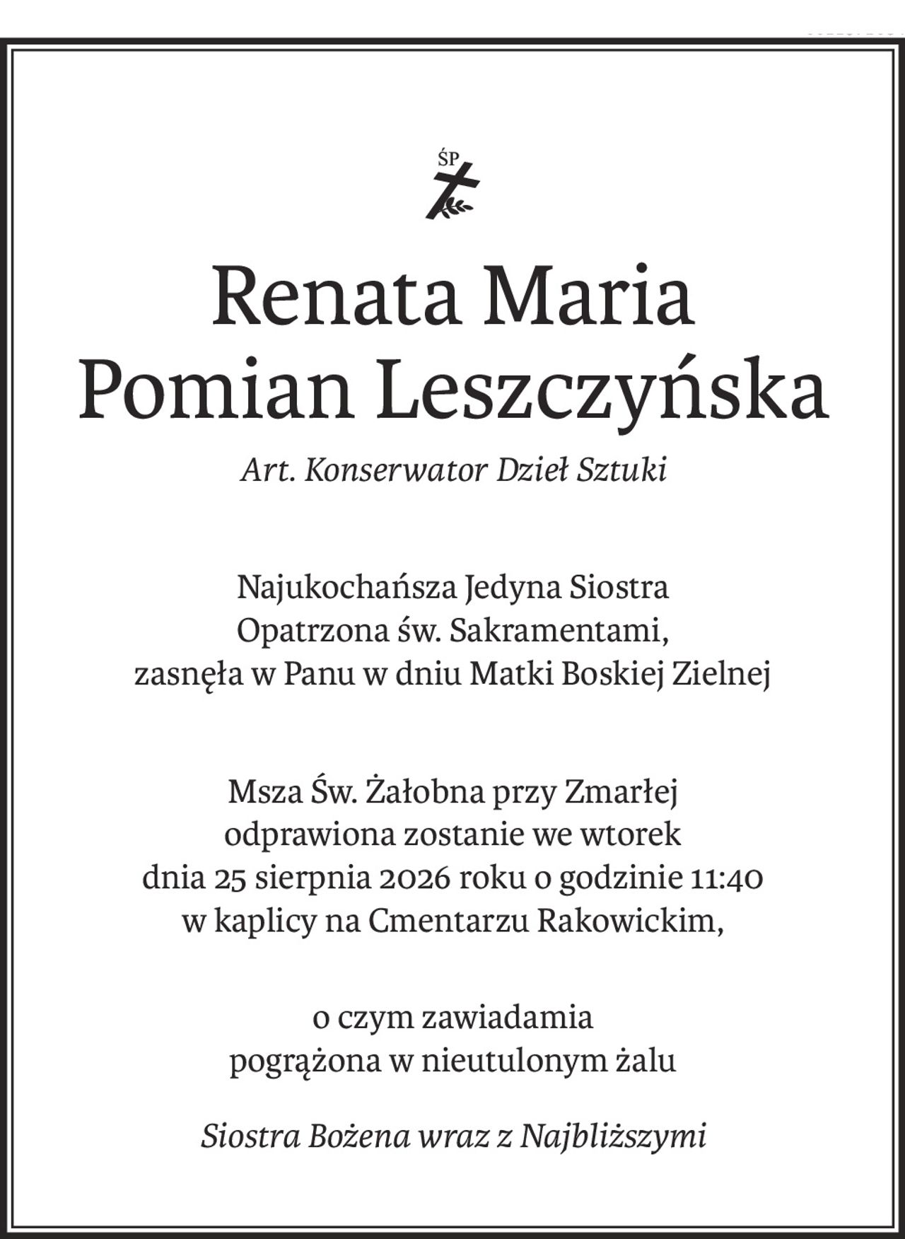 ś+p
Renata Maria
Pomian Leszczyńska
Art. Konserwator Dzieł Sztuki
Najukochańsza Jedyna Siostra
Opatrzona św. Sakramentami,
zasnęła w Panu w dniu Matki Boskiej Zielnej
Msza Św. Żałobna przy Zmarłej 
odprawiona zostanie we wtorek 
dnia 25 sierpnia 2026 roku o godzinie 11:40
w kaplicy na Cmentarzu Rakowickim,
o czym zawiadamia
pogrążona w nieutulonym żalu
Siostra Bożena wraz z Najbliższymi