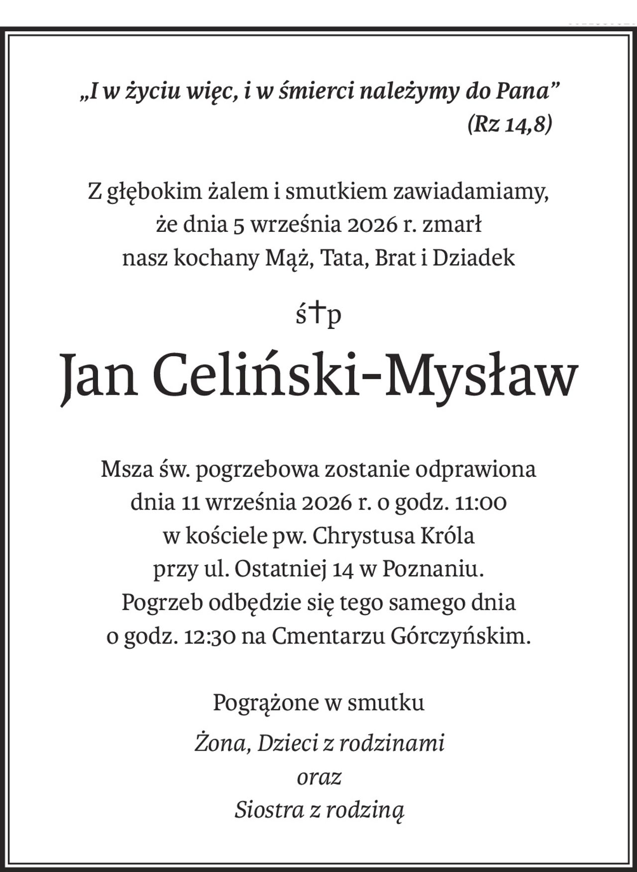 „I w życiu więc, i w śmierci należymy do Pana”
(Rz 14,8)
Z głębokim żalem i smutkiem zawiadamiamy,
że dnia 5 września 2026 r. zmarł
nasz kochany Mąż, Tata, Brat i Dziadek
ś+p
Jan Celiński-Mysław
Msza św. pogrzebowa zostanie odprawiona
dnia 11 września 2026 r. o godz. 11:00
w kościele pw. Chrystusa Króla
przy ul. Ostatniej 14 w Poznaniu.
Pogrzeb odbędzie się tego samego dnia
o godz. 12:30 na Cmentarzu Górczyńskim.
Pogrążone w smutku
Żona, Dzieci z rodzinami
oraz
Siostra z rodziną