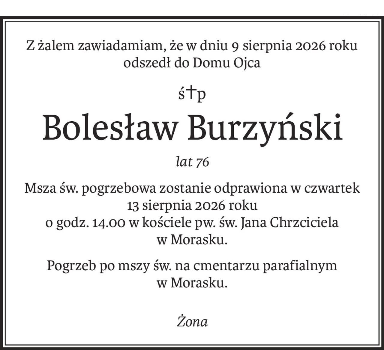 Z żalem zawiadamiamy, że w dniu 9 sierpnia 2026 roku odszedł do Domu Ojca
Ś+p
Bolesław Burzyński
lat 76
Msza św. pogrzebowa zostanie odprawiona w czwartek 13 sierpnia 2026 roku o godz. 14.00 w kościele pw. św. Jana Chrzciciela w Morasku. Pogrzeb po mszy św. na cmentarzu parafialnym w Morasku.
żona
