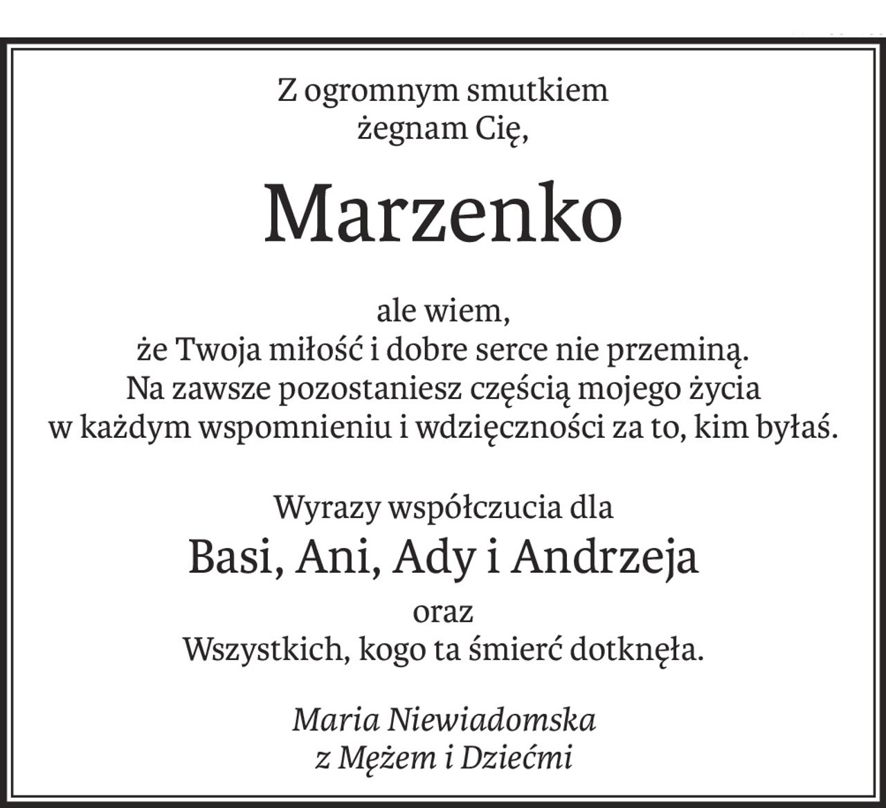 Z ogromnym smutkiem 
żegnam Cię,
Marzenko
ale wiem, 
że Twoja miłość i dobre serce nie przeminą.
Na zawsze pozostaniesz częścią mojego życia
w każdym wspomnieniu i wdzięczności za to, kim byłaś.
Wyrazy współczucia dla
Basi, Ani, Ady i Andrzeja
oraz 
Wszystkich, kogo ta śmierć dotknęła.
Maria Niewiadomska 
z Mężem i Dziećmi