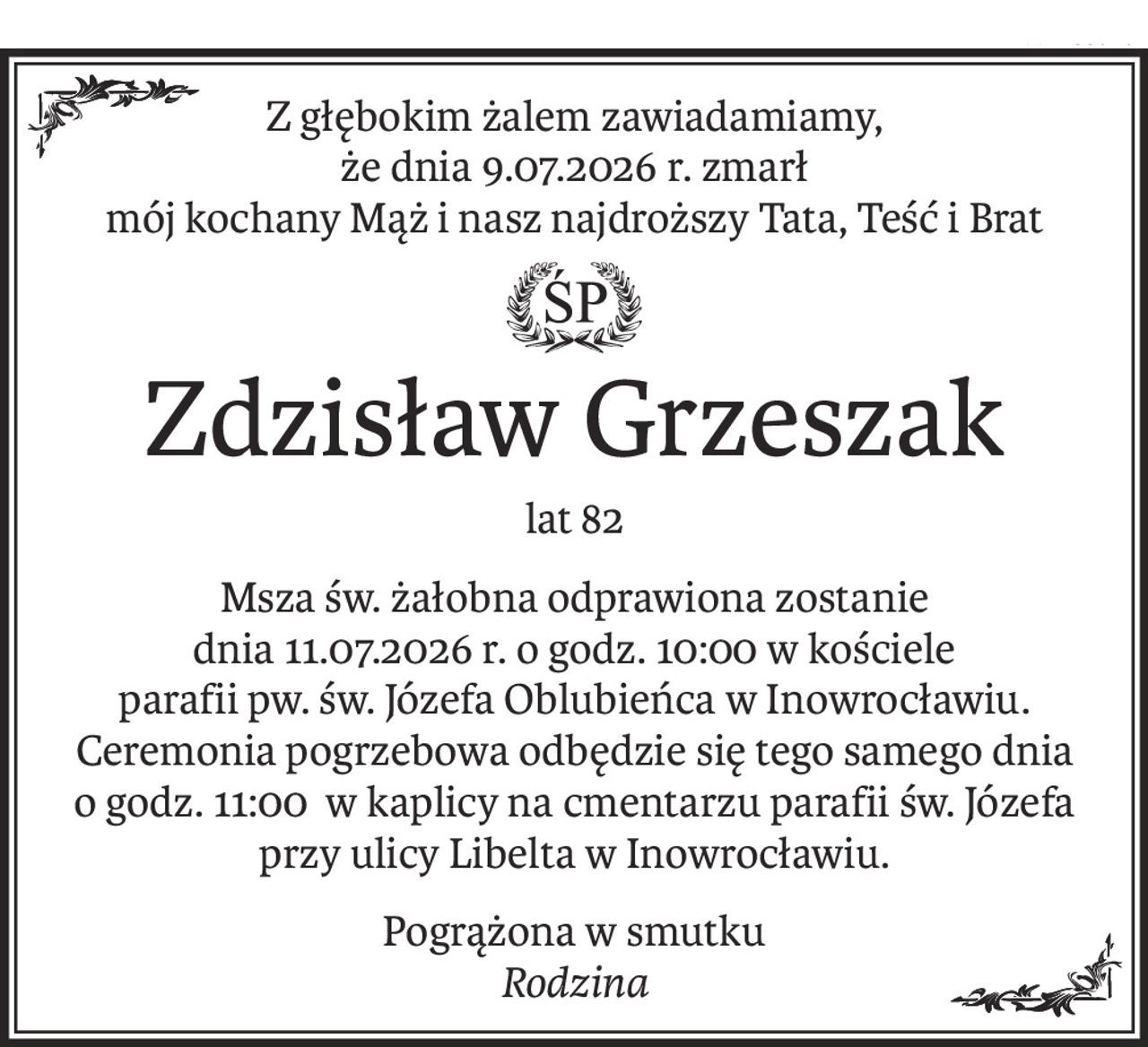 Z głębokim żalem zawiadamiamy,
że dnia 9.07.2026 r. zmarł
mój kochany Mąż i nasz najdroższy Tata, Teść i Brat
ś+p
Zdzisław Grzeszak
lat 82
Msza św. żałobna odprawiona zostanie
dnia 11.07.2026 r. o godz. 10:00 w kościele
parafii pw. św. Józefa Oblubieńca w Inowrocławiu.
Ceremonia pogrzebowa odbędzie się tego samego dnia
o godz. 11:00 w kaplicy na cmentarzu parafii św. Józefa przy ulicy Libelta w Inowrocławiu.
Pogrążona w smutku
Rodzina