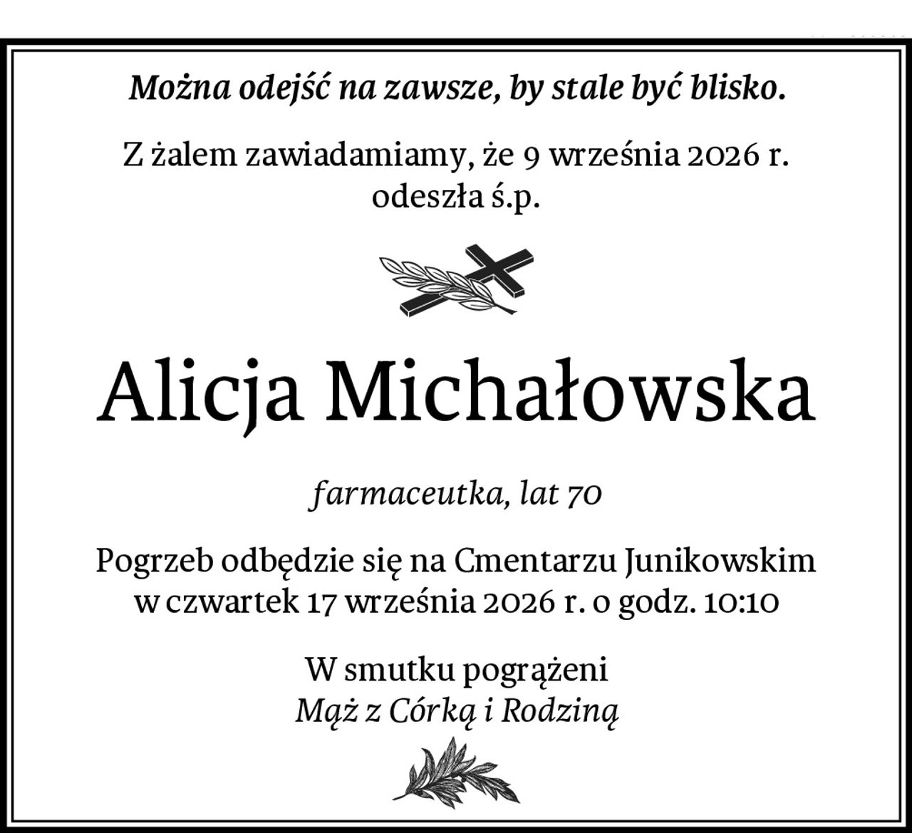 Można odejść na zawsze, by stale być blisko.
Z żalem zawiadamiamy, że 9 września 2026 r.
odeszła ś.p.
Alicja Michałowska
farmaceutka, lat 70
Pogrzeb odbędzie się na Cmentarzu Junikowskim
w czwartek 17 września 2026 r. o godz. 10:10
W smutku pogrążeni
Mąż z Córką i Rodziną