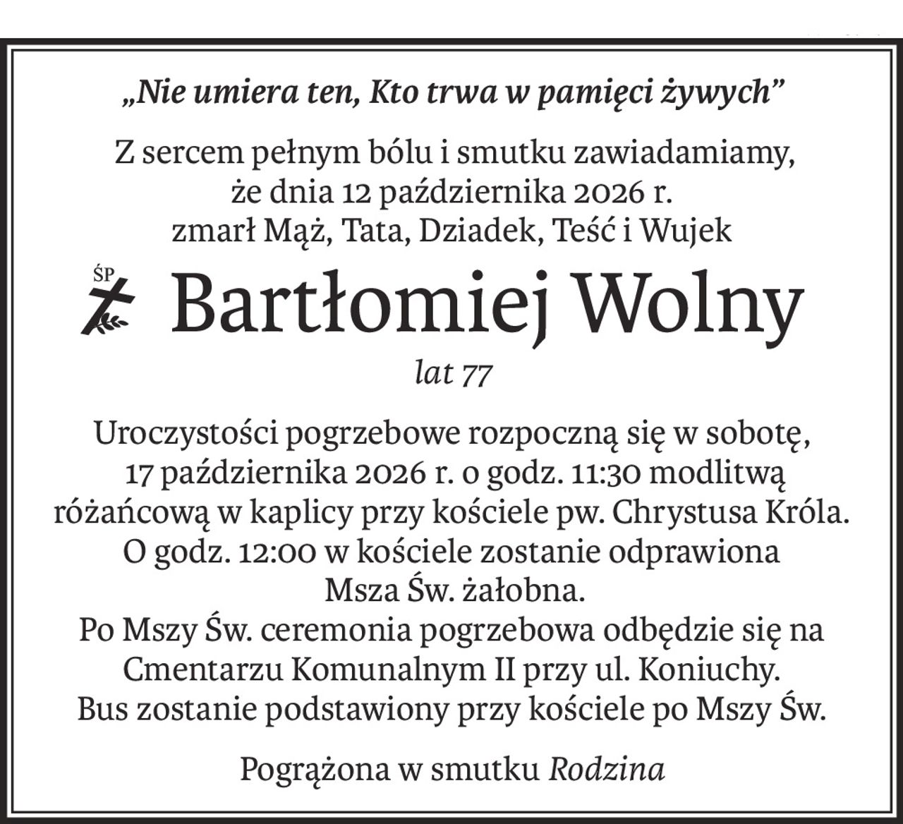 „Nie umiera ten, Kto trwa w pamięci żywych”
 Z sercem pełnym bólu i smutku zawiadamiamy,
że dnia 12 października 2026 r.
zmarł Mąż, Tata, Dziadek, Teść i Wujek
 Bartłomiej Wolny
ś+p
lat 77
Uroczystości pogrzebowe rozpoczną się w sobotę,
 17 października 2026 r. o godz. 11:30 modlitwą różańcową w kaplicy przy kościele pw. Chrystusa Króla.
O godz. 12:00 w kościele zostanie odprawiona
 Msza Św. żałobna.
Po Mszy Św. ceremonia pogrzebowa odbędzie się na Cmentarzu Komunalnym II przy ul. Koniuchy.
Bus zostanie podstawiony przy kościele po Mszy Św.
Pogrążona w smutkuRodzina