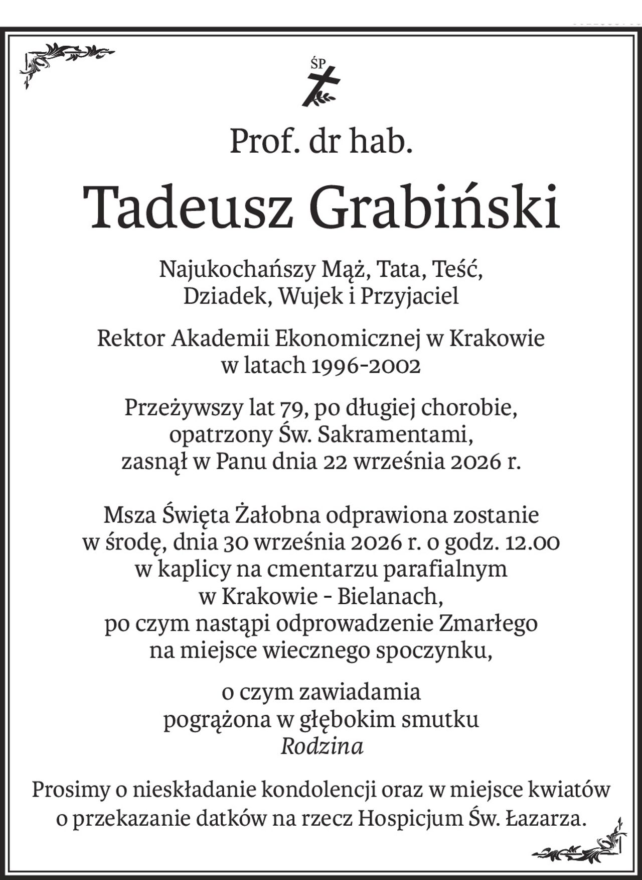 ś+p
Prof. dr hab.
Tadeusz Grabiński
Najukochańszy Mąż, Tata, Teść, 
Dziadek, Wujek i Przyjaciel
Rektor Akademii Ekonomicznej w Krakowie
w latach 1996-2002
Przeżywszy lat 79, po długiej chorobie, 
opatrzony Św. Sakramentami, 
zasnął w Panu dnia 22 września 2026 r.
Msza Święta Żałobna odprawiona zostanie
w środę, dnia 30 września 2026 r. o godz. 12.00
w kaplicy na cmentarzu parafialnym 
w Krakowie - Bielanach,
po czym nastąpi odprowadzenie Zmarłego 
na miejsce wiecznego spoczynku,
o czym zawiadamia
pogrążona w głębokim smutku
Rodzina
Prosimy o nieskładanie kondolencji oraz w miejsce kwiatów 
o przekazanie datków na rzecz Hospicjum Św. Łazarza.