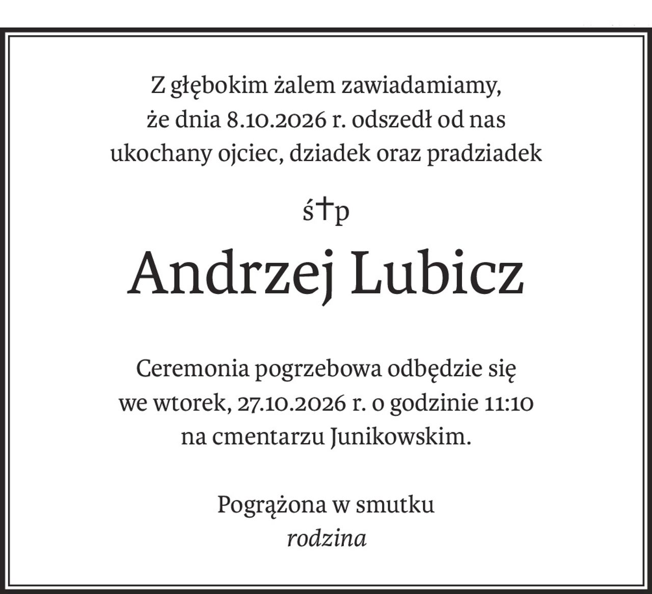 Z głębokim żalem zawiadamiamy,
że dnia 8.10.2026 r. odszedł od nas
ukochany ojciec, dziadek oraz pradziadek
ś+p
Andrzej Lubicz
Ceremonia pogrzebowa odbędzie się
we wtorek, 27.10.2026 r. o godzinie 11:10
na cmentarzu Junikowskim.
Pogrążona w smutku
rodzina