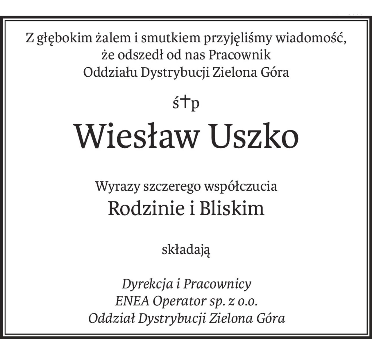 Z głębokim żalem i smutkiem przyjęliśmy wiadomość,
że odszedł od nas Pracownik
Oddziału Dystrybucji Zielona Góra
ś+p
Wiesław Uszko
Wyrazy szczerego współczucia
Rodzinie i Bliskim
składają
Dyrekcja i Pracownicy
ENEA Operator sp. z o.o.
Oddział Dystrybucji Zielona Góra