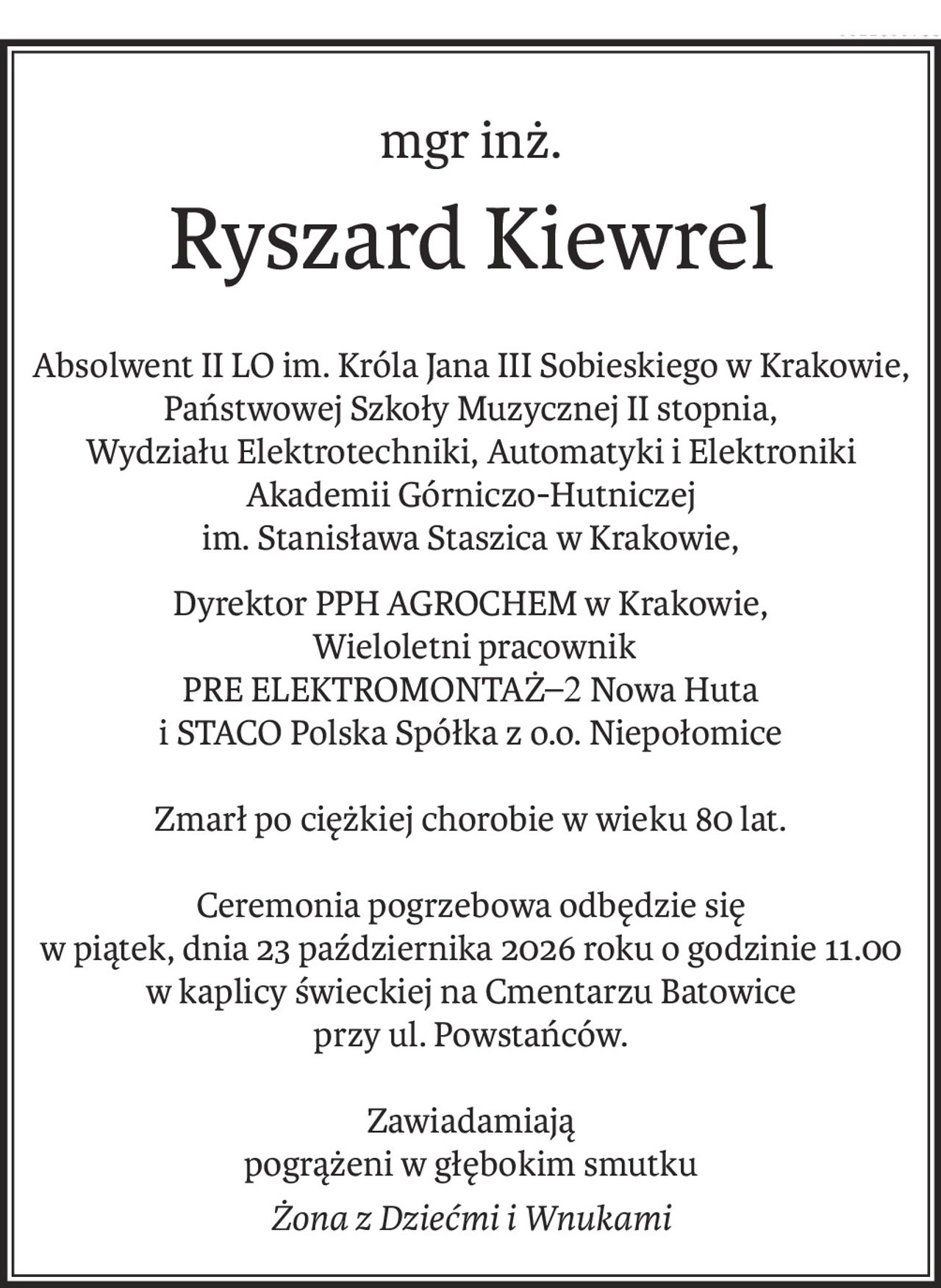 mgr inż.
Ryszard Kiewrel
Absolwent II LO im. Króla Jana III Sobieskiego w Krakowie, Państwowej Szkoły Muzycznej II stopnia,
Wydziału Elektrotechniki, Automatyki i Elektroniki Akademii Górniczo-Hutniczej
im. Stanisława Staszica w Krakowie,
Dyrektor PPH AGROCHEM w Krakowie,
 Wieloletni pracownik 
PRE ELEKTROMONTAŻ–2 Nowa Huta 
i STACO Polska Spółka z o.o. Niepołomice
Zmarł po ciężkiej chorobie w wieku 80 lat.
Ceremonia pogrzebowa odbędzie się 
w piątek, dnia 23 października 2026 roku o godzinie 11.00
w kaplicy świeckiej na Cmentarzu Batowice 
przy ul. Powstańców.
Zawiadamiają
pogrążeni w głębokim smutku
Żona z Dziećmi i Wnukami