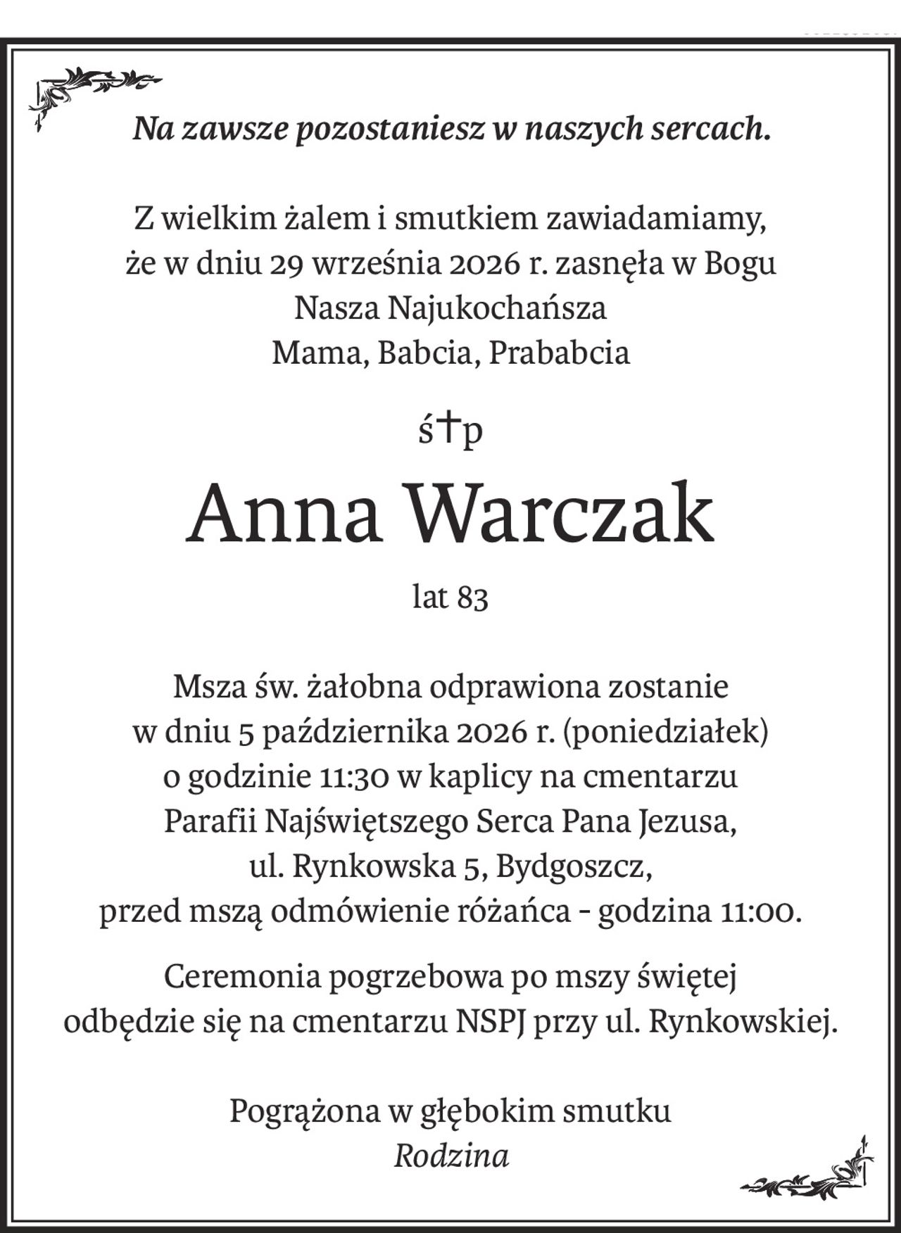 Na zawsze pozostaniesz w naszych sercach.
Z wielkim żalem i smutkiem zawiadamiamy,
że w dniu 29 września 2026 r. zasnęła w Bogu
Nasza Najukochańsza
Mama, Babcia, Prababcia
ś+p
Anna Warczak
lat 83
Msza św. żałobna odprawiona zostanie
w dniu 5 października 2026 r. (poniedziałek)
o godzinie 11:30 w kaplicy na cmentarzu
Parafii Najświętszego Serca Pana Jezusa,
ul. Rynkowska 5, Bydgoszcz,
przed mszą odmówienie różańca - godzina 11:00.
Ceremonia pogrzebowa po mszy świętej
odbędzie się na cmentarzu NSPJ przy ul. Rynkowskiej.
Pogrążona w głębokim smutku
Rodzina