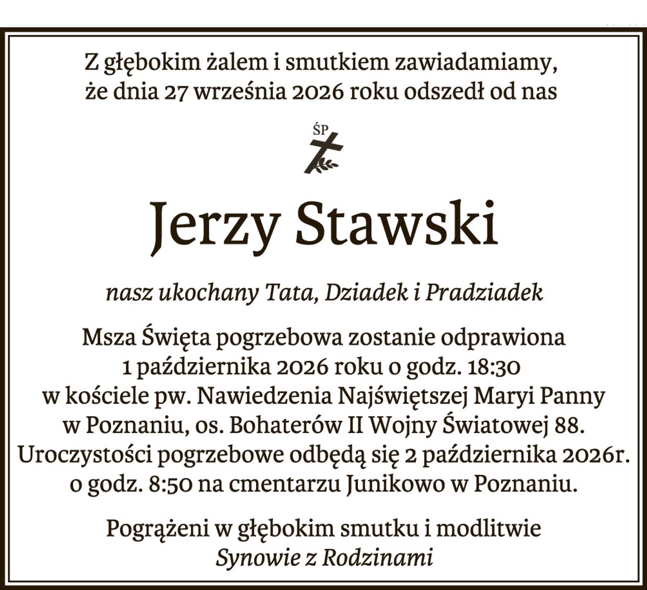Z głębokim żalem i smutkiem zawiadamiamy,
że dnia 27 września 2026 roku odszedł od nas

Jerzy Stawski

nasz ukochany Tata, Dziadek i Pradziadek
Msza Święta pogrzebowa zostanie odprawiona
1 października 2026 roku o godz. 18:30
w kościele pw. Nawiedzenia Najświętszej Maryi Panny
w Poznaniu, os. Bohaterów II Wojny Światowej 88.
Uroczystości pogrzebowe odbędą się 2 października 2026r.
o godz. 8:50 na cmentarzu Junikowo w Poznaniu.

Pogrążeni w głębokim smutku i modlitwie
Synowie z Rodzinami