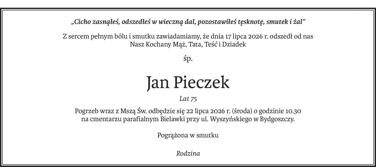 „Cicho zasnąłeś,
odszedłeś w wieczną dal,
pozostawiłeś tęsknotę, smutek i żal”

Z sercem pełnym bólu i smutku zawiadamiamy , że dnia 17 lipca 2026 r. odszedł od nas Nasz Kochany Mąż, Tata, Teść i Dziadek




ŚP

Jan Pieczek

Lat 75




Pogrzeb wraz z Mszą Św. odbędzie się 22 lipca 2026 r. ( środa ) o godzinie 10:30 na cmentarzu parafialnym Bielawki przy ul. Wyszyńskiego w Bydgoszczy,






Pogrążona w smutku Rodzina.