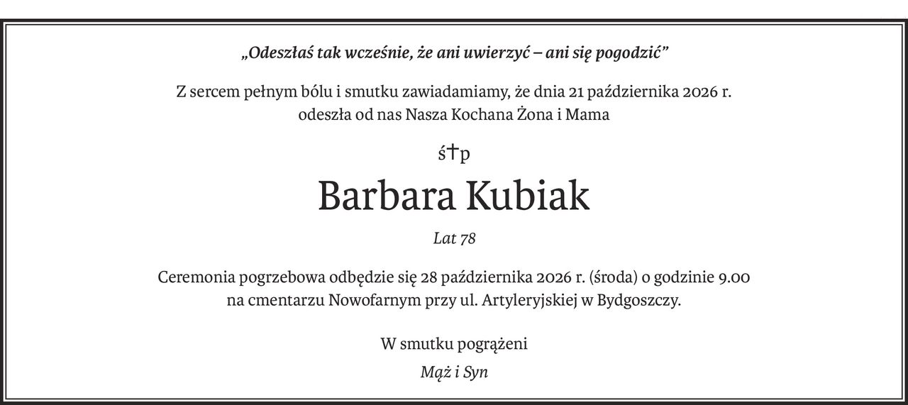 „Odeszłaś tak wcześnie, że ani uwierzyć – ani się pogodzić”
Z sercem pełnym bólu i smutku zawiadamiamy, że dnia 21 października 2026 r.
odeszła od nas Nasza Kochana Żona i Mama
ś+p
Barbara Kubiak
Lat 78
Ceremonia pogrzebowa odbędzie się 28 października 2026 r. (środa) o godzinie 9.00
na cmentarzu Nowofarnym przy ul. Artyleryjskiej w Bydgoszczy.
W smutku pogrążeni
Mąż i Syn