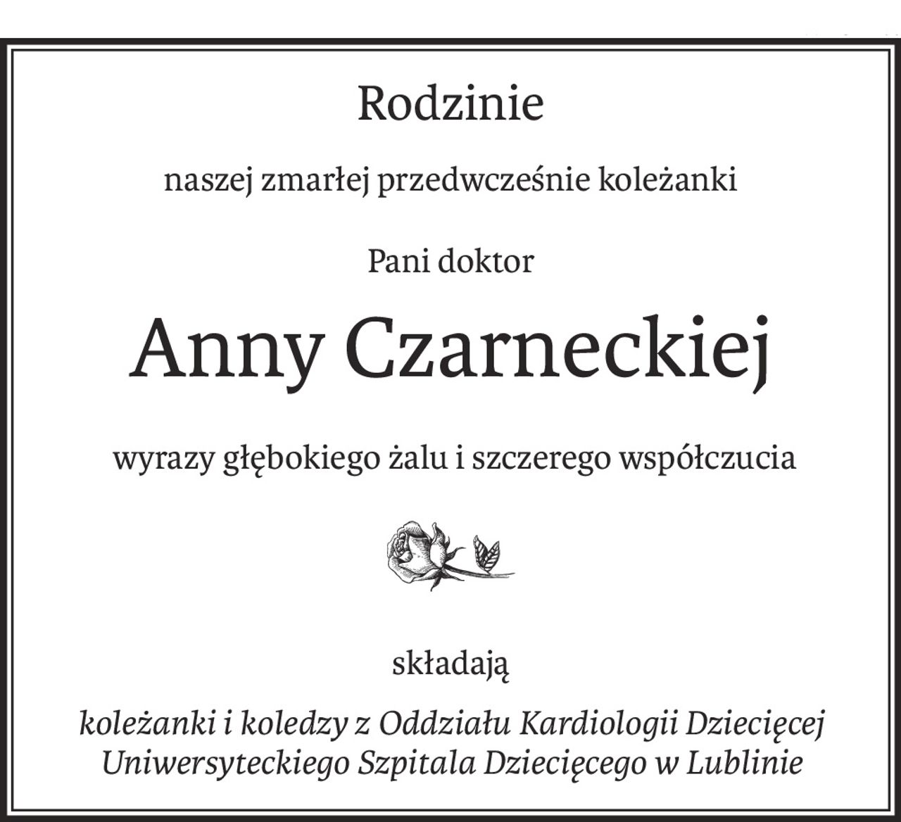 Rodzinie
naszej zmarłej przedwcześnie koleżanki
Pani doktor
Anny Czarneckiej
 wyrazy głębokiego żalu i szczerego współczucia

składają
koleżanki i koledzy z Oddziału Kardiologii Dziecięcej
Uniwersyteckiego Szpitala Dziecięcego w Lublinie