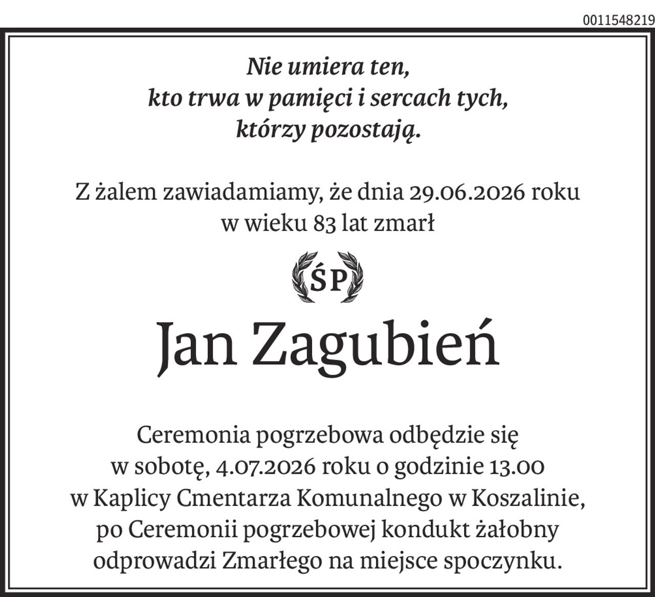 Nie umiera ten,
kto trwa w pamięci i sercach tych,
którzy pozostają.
Z żalem zawiadamiamy, że dnia 29.06.2026 roku
w wieku 83 lat zmarł
ś+p
Jan Zagubień
Ceremonia pogrzebowa odbędzie się
w sobotę, 4.07.2026 roku o godzinie 13.00
w Kaplicy Cmentarza Komunalnego w Koszalinie,
po Ceremonii pogrzebowej kondukt żałobny
odprowadzi Zmarłego na miejsce spoczynku.