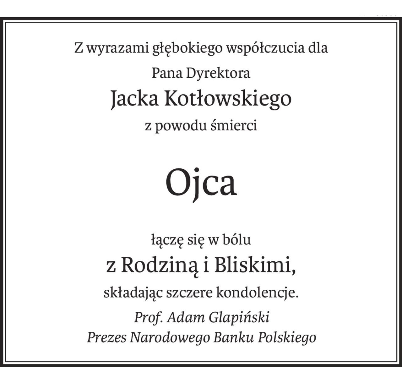 Z wyrazami głębokiego współczucia dla
Pana Dyrektora
Jacka Kotłowskiego
z powodu śmierci
Ojca
łączę się w bólu
z Rodziną i Bliskimi,
składając szczere kondolencje.
Prof. Adam Glapiński
Prezes Narodowego Banku Polskiego