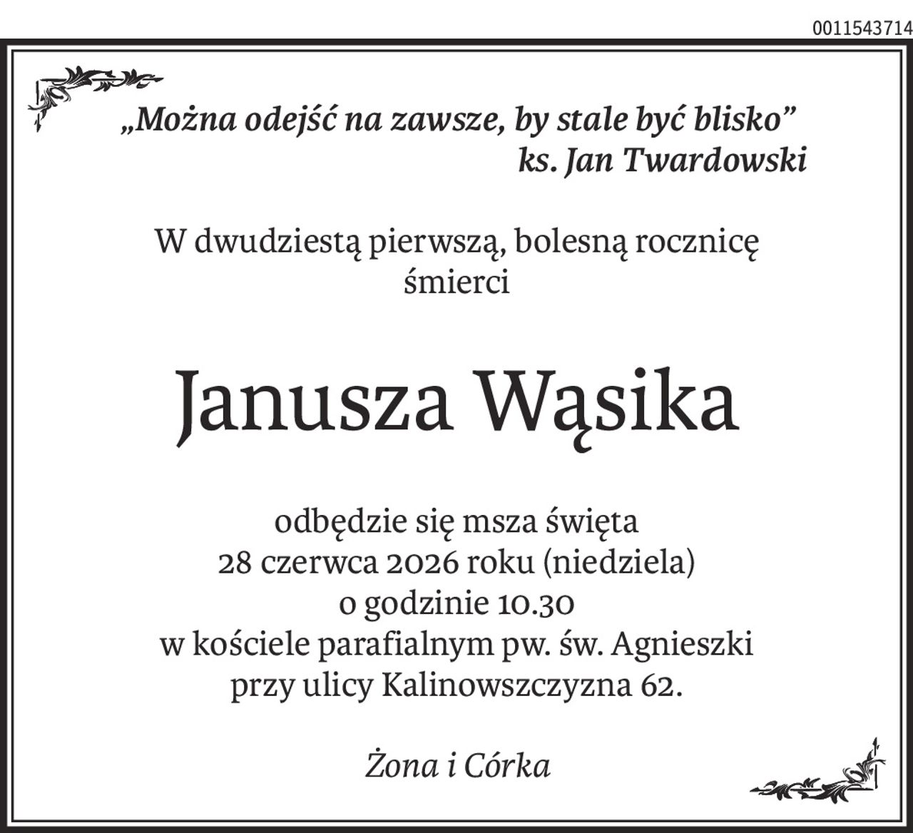 „Można odejść na zawsze, by stale być blisko”
ks. Jan Twardowski
W dwudziestą pierwszą, bolesną rocznicę
śmierci
Janusza Wąsika
odbędzie się msza święta
28 czerwca 2026 roku (niedziela)
o godzinie 10.30
w kościele parafialnym pw. św. Agnieszki
przy ulicy Kalinowszczyzna 62.
Żona i Córka