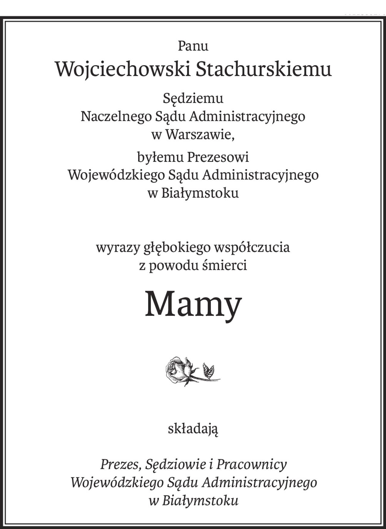 Panu
Wojciechowski Stachurskiemu
Sędziemu
Naczelnego Sądu Administracyjnego
w Warszawie,
byłemu Prezesowi
Wojewódzkiego Sądu Administracyjnego
w Białymstoku
wyrazy głębokiego współczucia
z powodu śmierci
Mamy
składają
Prezes, Sędziowie i Pracownicy
Wojewódzkiego Sądu Administracyjnego
w Białymstoku