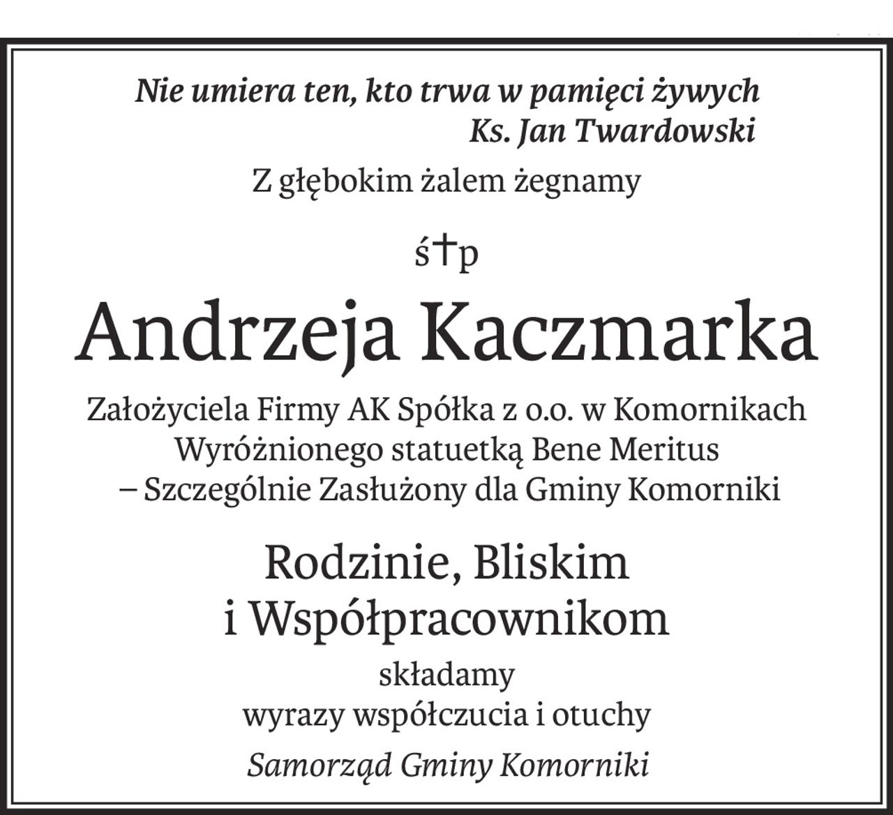 Nie umiera ten, kto trwa w pamięci żywych
 Ks. Jan Twardowski
Z głębokim żalem żegnamy
ś+p
Andrzeja Kaczmarka
Założyciela Firmy AK Spółka z o.o. w Komornikach
Wyróżnionego statuetką Bene Meritus
 – Szczególnie Zasłużony dla Gminy Komorniki
Rodzinie, Bliskim 
i Współpracownikom
składamy
wyrazy współczucia i otuchy
Samorząd Gminy Komorniki