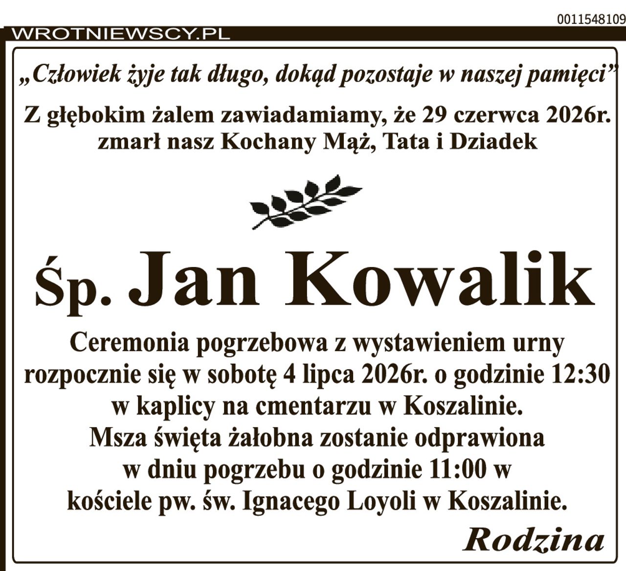 „Człowiek żyje tak długo, dokąd pozostaje w naszej pamięci” Z głębokim żalem zawiadamiamy, że 29 czerwca 2026r. zmarł nasz Kochany Mąż, Tata i Dziadek Śp. Jan Kowalik Ceremonia pogrzebowa rozpocznie się w sobotę 4 lipca 2026r. o godzinie 12:30 w kaplicy na cmentarzu w Koszalinie. Msza święta żałobna zostanie odprawiona w dniu pogrzebu o godzinie 11:00 w kościele pw. św. Ignacego Loyoli w Koszalinie. Rodzina