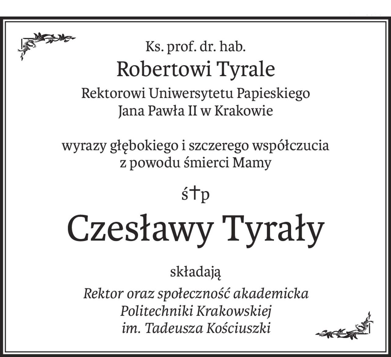 Ks. prof. dr. hab.
Robertowi Tyrale
Rektorowi Uniwersytetu Papieskiego
Jana Pawła II w Krakowie
wyrazy głębokiego i szczerego współczucia
z powodu śmierci Mamy
ś+p
Czesławy Tyrały
składają
Rektor oraz społeczność akademicka
Politechniki Krakowskiej
im. Tadeusza Kościuszki