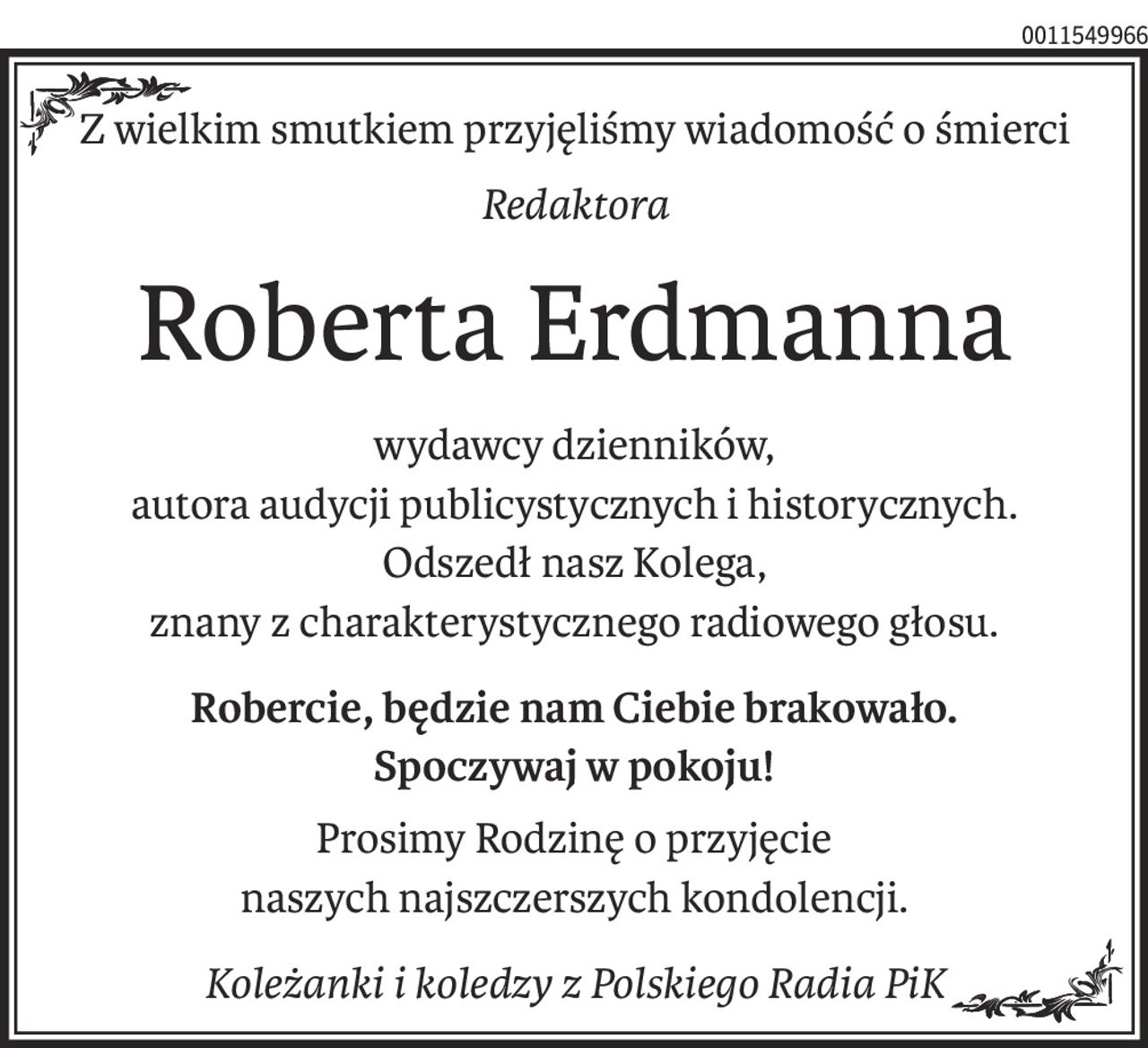 Z wielkim smutkiem przyjęliśmy wiadomość o śmierci
Redaktora
Roberta Erdmanna
wydawcy dzienników,
autora audycji publicystycznych i historycznych.
Odszedł nasz Kolega,
znany z charakterystycznego radiowego głosu.
Robercie, będzie nam Ciebie brakowało.
Spoczywaj w pokoju!
Prosimy Rodzinę o przyjęcie 
naszych najszczerszych kondolencji.
Koleżanki i koledzy z Polskiego Radia PiK