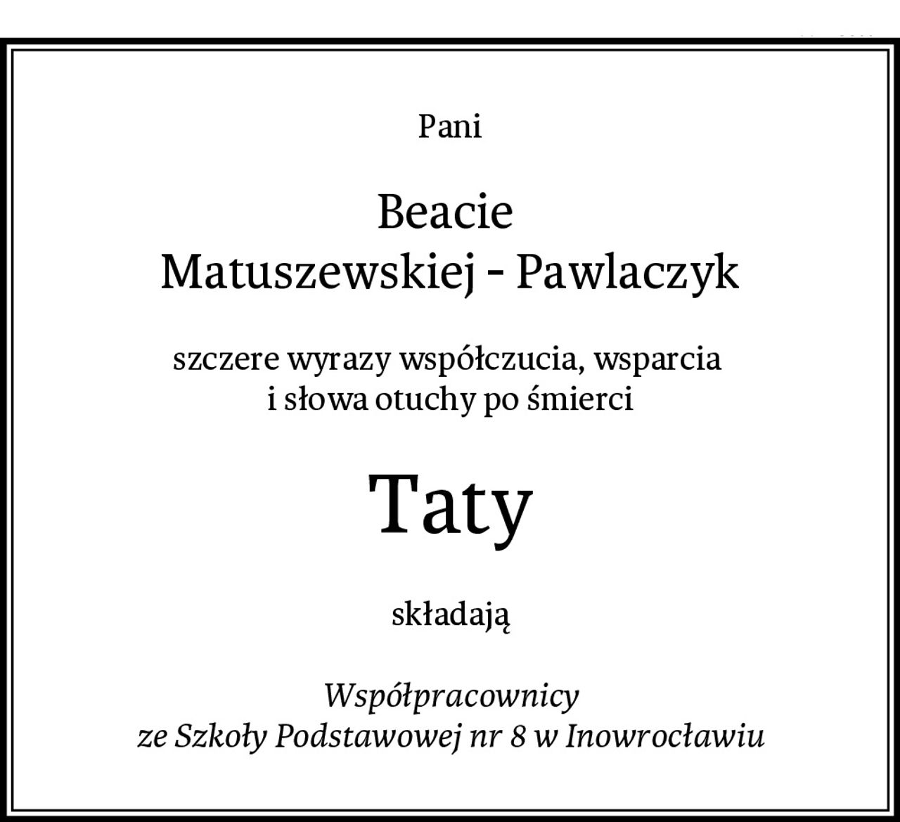 Pani
Beacie 
Matuszewskiej - Pawlaczyk
szczere wyrazy współczucia, wsparcia 
i słowa otuchy po śmierci
Taty
składają

Współpracownicy
ze Szkoły Podstawowej nr 8 w Inowrocławiu