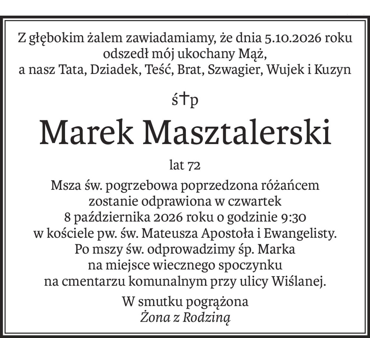 Z głębokim żalem zawiadamiamy, że dnia 5.10.2026 roku odszedł mój ukochany Mąż,
a nasz Tata, Dziadek, Teść, Brat, Szwagier, Wujek i Kuzyn
ś+p
Marek Masztalerski
lat 72
Msza św. pogrzebowa poprzedzona różańcem
zostanie odprawiona w czwartek
8 października 2026 roku o godzinie 9:30
w kościele pw. św. Mateusza Apostoła i Ewangelisty.
Po mszy św. odprowadzimy śp. Marka
na miejsce wiecznego spoczynku
na cmentarzu komunalnym przy ulicy Wiślanej.
W smutku pogrążona
Żona z Rodziną