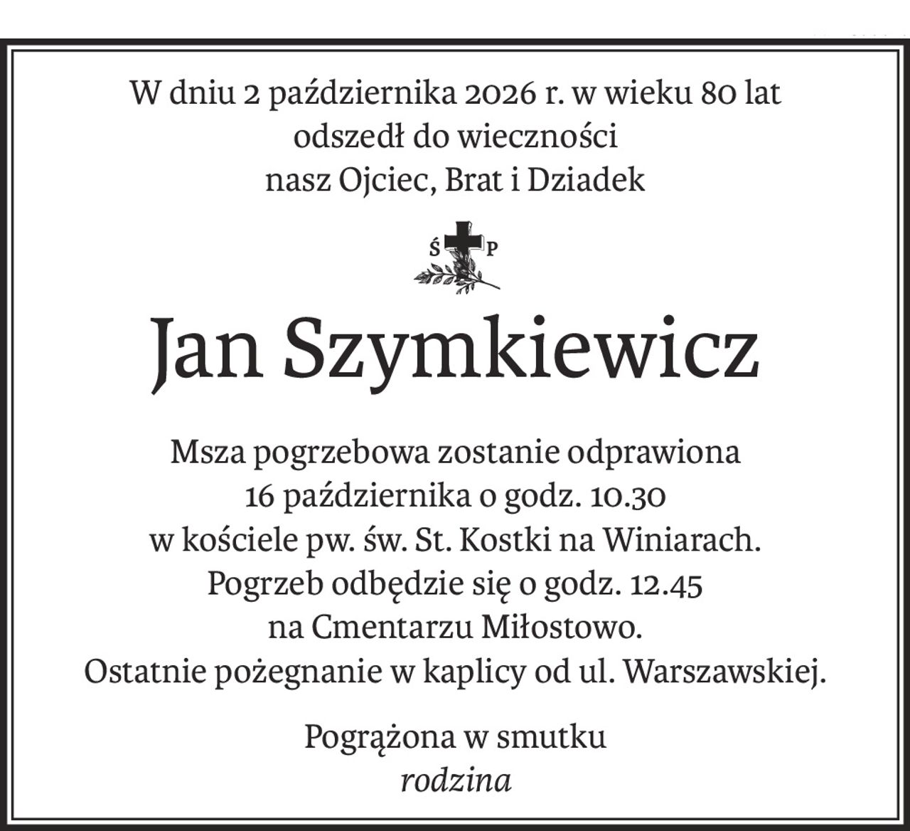 W dniu 2 października 2026 r. w wieku 80 lat
odszedł do wieczności
nasz Ojciec, Brat i Dziadek
śp.
Jan Szymkiewicz
Msza pogrzebowa zostanie odprawiona
16 października o godz. 10.30
w kościele pw. św. St. Kostki na Winiarach.
Pogrzeb odbędzie się o godz. 12.45 
na Cmentarzu Miłostowo.
Ostatnie pożegnanie w kaplicy od ul. Warszawskiej.
Pogrążona w smutku
rodzina
