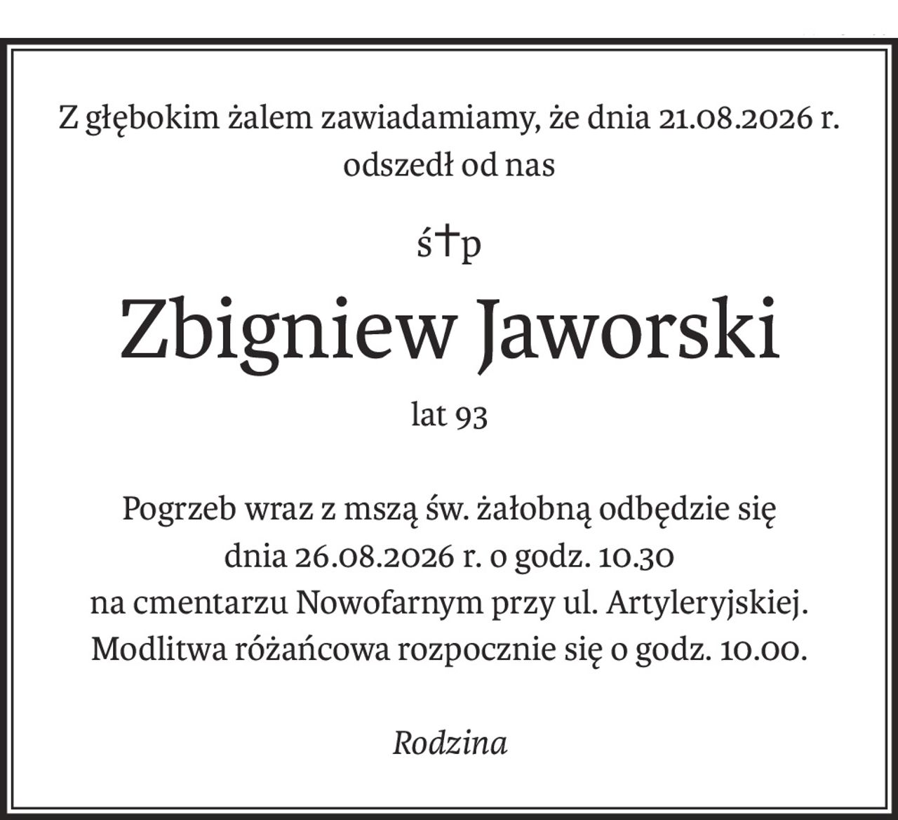 Z głębokim żalem zawiadamiamy, że dnia 21.08.2026 r. odszedł od nas
ś+p
Zbigniew Jaworski
lat 93
Pogrzeb wraz z mszą św. żałobną odbędzie się
dnia 26.08.2026 r. o godz. 10.30
na cmentarzu Nowofarnym przy ul. Artyleryjskiej.
Modlitwa różańcowa rozpocznie się o godz. 10.00.
Rodzina