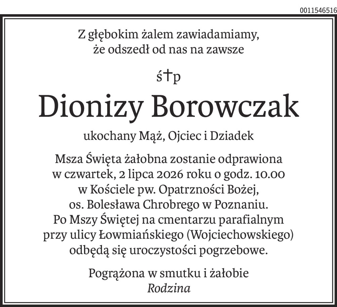Z głębokim żalem zawiadamiamy,
że odszedł od nas na zawsze
ś+p
Dionizy Borowczak
ukochany Mąż, Ojciec i Dziadek
Msza Święta żałobna zostanie odprawiona
w czwartek, 2 lipca 2026 roku o godz. 10.00
w Kościele pw. Opatrzności Bożej,
os. Bolesława Chrobrego w Poznaniu.
Po Mszy Świętej na cmentarzu parafialnym
przy ulicy Łowmiańskiego (Wojciechowskiego)
odbędą się uroczystości pogrzebowe.
Pogrążona w smutku i żałobie
Rodzina